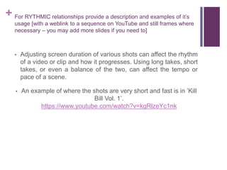 + For RYTHMIC relationships provide a description and examples of it’s
usage [with a weblink to a sequence on YouTube and still frames where
necessary – you may add more slides if you need to]
• Adjusting screen duration of various shots can affect the rhythm
of a video or clip and how it progresses. Using long takes, short
takes, or even a balance of the two, can affect the tempo or
pace of a scene.
• An example of where the shots are very short and fast is in ’Kill
Bill Vol. 1’.
https://www.youtube.com/watch?v=kgRlzeYc1nk
 