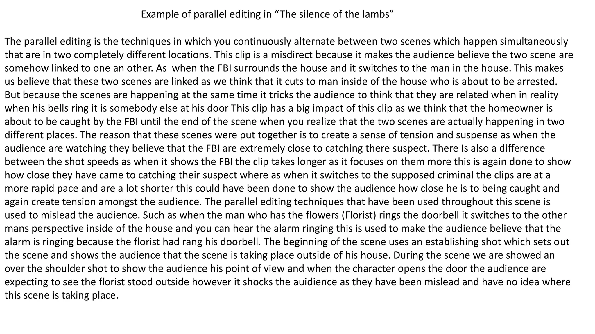 Example of parallel editing in “The silence of the lambs”
The parallel editing is the techniques in which you continuously alternate between two scenes which happen simultaneously
that are in two completely different locations. This clip is a misdirect because it makes the audience believe the two scene are
somehow linked to one an other. As when the FBI surrounds the house and it switches to the man in the house. This makes
us believe that these two scenes are linked as we think that it cuts to man inside of the house who is about to be arrested.
But because the scenes are happening at the same time it tricks the audience to think that they are related when in reality
when his bells ring it is somebody else at his door This clip has a big impact of this clip as we think that the homeowner is
about to be caught by the FBI until the end of the scene when you realize that the two scenes are actually happening in two
different places. The reason that these scenes were put together is to create a sense of tension and suspense as when the
audience are watching they believe that the FBI are extremely close to catching there suspect. There Is also a difference
between the shot speeds as when it shows the FBI the clip takes longer as it focuses on them more this is again done to show
how close they have came to catching their suspect where as when it switches to the supposed criminal the clips are at a
more rapid pace and are a lot shorter this could have been done to show the audience how close he is to being caught and
again create tension amongst the audience. The parallel editing techniques that have been used throughout this scene is
used to mislead the audience. Such as when the man who has the flowers (Florist) rings the doorbell it switches to the other
mans perspective inside of the house and you can hear the alarm ringing this is used to make the audience believe that the
alarm is ringing because the florist had rang his doorbell. The beginning of the scene uses an establishing shot which sets out
the scene and shows the audience that the scene is taking place outside of his house. During the scene we are showed an
over the shoulder shot to show the audience his point of view and when the character opens the door the audience are
expecting to see the florist stood outside however it shocks the auidience as they have been mislead and have no idea where
this scene is taking place.
 