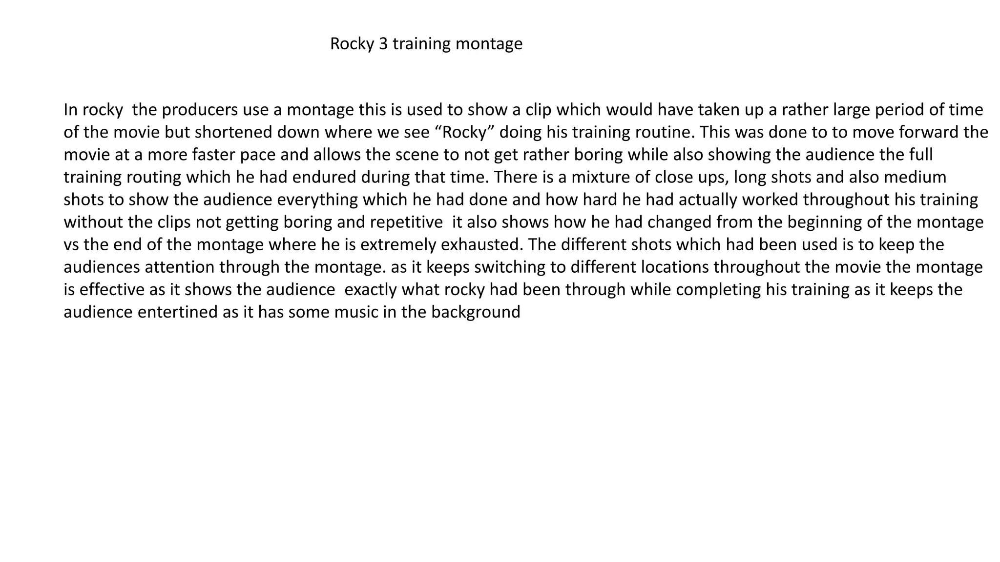 Rocky 3 training montage
In rocky the producers use a montage this is used to show a clip which would have taken up a rather large period of time
of the movie but shortened down where we see “Rocky” doing his training routine. This was done to to move forward the
movie at a more faster pace and allows the scene to not get rather boring while also showing the audience the full
training routing which he had endured during that time. There is a mixture of close ups, long shots and also medium
shots to show the audience everything which he had done and how hard he had actually worked throughout his training
without the clips not getting boring and repetitive it also shows how he had changed from the beginning of the montage
vs the end of the montage where he is extremely exhausted. The different shots which had been used is to keep the
audiences attention through the montage. as it keeps switching to different locations throughout the movie the montage
is effective as it shows the audience exactly what rocky had been through while completing his training as it keeps the
audience entertined as it has some music in the background
 