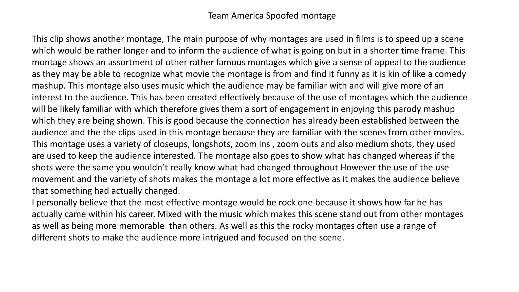 Team America Spoofed montage
This clip shows another montage, The main purpose of why montages are used in films is to speed up a scene
which would be rather longer and to inform the audience of what is going on but in a shorter time frame. This
montage shows an assortment of other rather famous montages which give a sense of appeal to the audience
as they may be able to recognize what movie the montage is from and find it funny as it is kin of like a comedy
mashup. This montage also uses music which the audience may be familiar with and will give more of an
interest to the audience. This has been created effectively because of the use of montages which the audience
will be likely familiar with which therefore gives them a sort of engagement in enjoying this parody mashup
which they are being shown. This is good because the connection has already been established between the
audience and the the clips used in this montage because they are familiar with the scenes from other movies.
This montage uses a variety of closeups, longshots, zoom ins , zoom outs and also medium shots, they used
are used to keep the audience interested. The montage also goes to show what has changed whereas if the
shots were the same you wouldn’t really know what had changed throughout However the use of the use
movement and the variety of shots makes the montage a lot more effective as it makes the audience believe
that something had actually changed.
I personally believe that the most effective montage would be rock one because it shows how far he has
actually came within his career. Mixed with the music which makes this scene stand out from other montages
as well as being more memorable than others. As well as this the rocky montages often use a range of
different shots to make the audience more intrigued and focused on the scene.
 