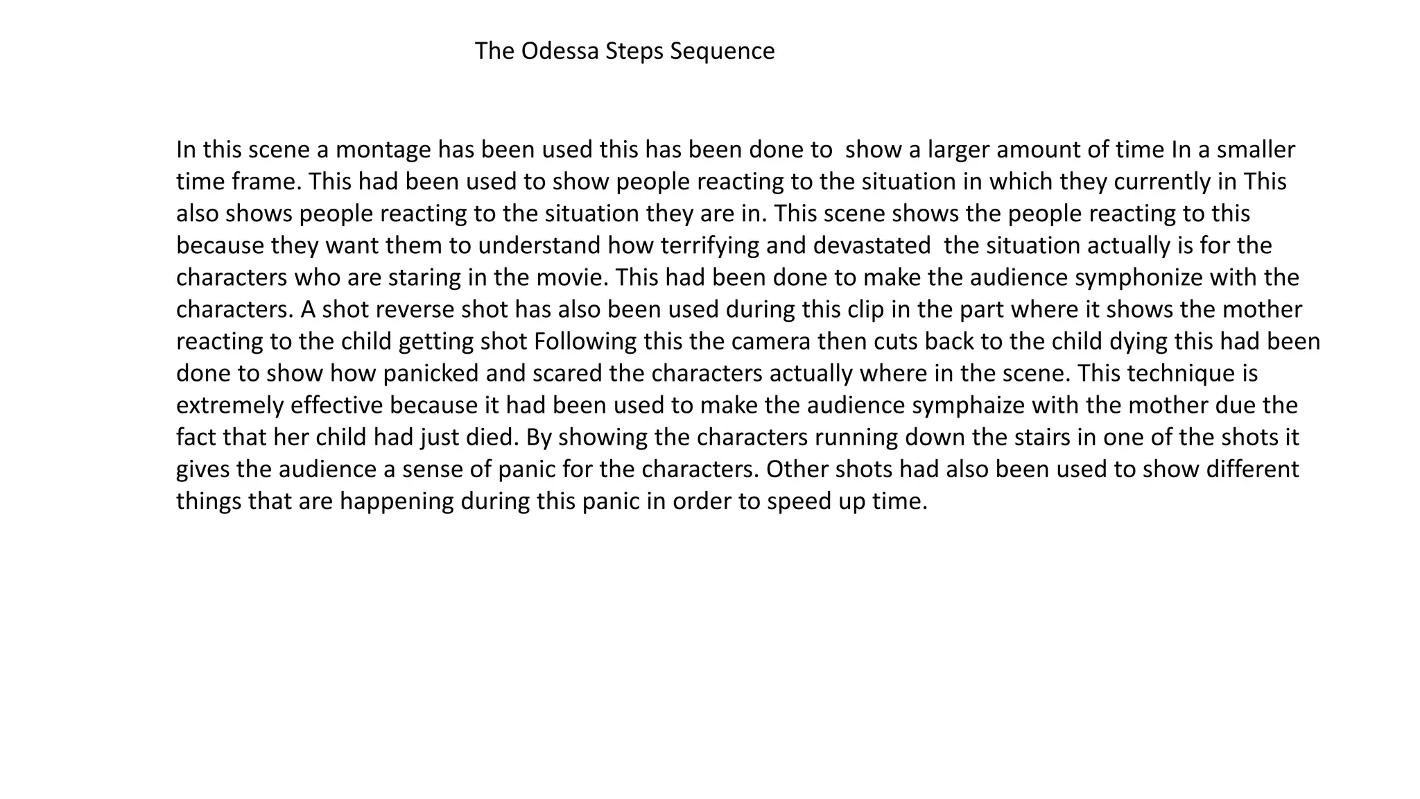 The Odessa Steps Sequence
In this scene a montage has been used this has been done to show a larger amount of time In a smaller
time frame. This had been used to show people reacting to the situation in which they currently in This
also shows people reacting to the situation they are in. This scene shows the people reacting to this
because they want them to understand how terrifying and devastated the situation actually is for the
characters who are staring in the movie. This had been done to make the audience symphonize with the
characters. A shot reverse shot has also been used during this clip in the part where it shows the mother
reacting to the child getting shot Following this the camera then cuts back to the child dying this had been
done to show how panicked and scared the characters actually where in the scene. This technique is
extremely effective because it had been used to make the audience symphaize with the mother due the
fact that her child had just died. By showing the characters running down the stairs in one of the shots it
gives the audience a sense of panic for the characters. Other shots had also been used to show different
things that are happening during this panic in order to speed up time.
 