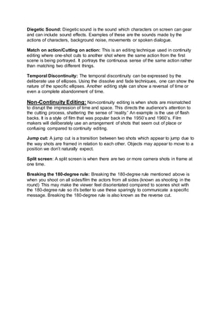 Diegetic Sound: Diegetic sound is the sound which characters on screen can gear
and can include sound effects. Examples of these are the sounds made by the
actions of characters, background noise, movements or spoken dialogue.
Match on action/Cutting on action: This is an editing technique used in continuity
editing where one-shot cuts to another shot where the same action from the first
scene is being portrayed. It portrays the continuous sense of the same action rather
than matching two different things.
Temporal Discontinuity: The temporal discontinuity can be expressed by the
deliberate use of ellipses. Using the dissolve and fade techniques, one can show the
nature of the specific ellipses. Another editing style can show a reversal of time or
even a complete abandonment of time.
Non-Continuity Editing: Non-continuity editing is when shots are mismatched
to disrupt the impression of time and space. This directs the audience's attention to
the cutting process, shattering the sense of ‘reality.' An example is the use of flash
backs. It is a style of film that was popular back in the 1950’s and 1960’s. Film
makers will deliberately use an arrangement of shots that seem out of place or
confusing compared to continuity editing.
Jump cut: A jump cut is a transition between two shots which appear to jump due to
the way shots are framed in relation to each other. Objects may appear to move to a
position we don’t naturally expect.
Split screen: A split screen is when there are two or more camera shots in frame at
one time.
Breaking the 180-degree rule: Breaking the 180-degree rule mentioned above is
when you shoot on all sides/film the actors from all sides (known as shooting in the
round) This may make the viewer feel disorientated compared to scenes shot with
the 180-degree rule so it's better to use these sparingly to communicate a specific
message. Breaking the 180-degree rule is also known as the reverse cut.
 