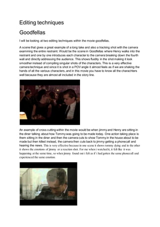Editing techniques
Goodfellas
I will be looking at two editing techniques within the movie goodfellas.
A scene that gives a great example of a long take and also a tracking shot with the camera
examining the entire restraint. Would be the scene in Goodfellas where Henry walks into the
restraint and one by one introduces each character to the camera breaking down the fourth
wall and directly addressing the audience. This shows fluidity in the shot making it look
smoother instead of compiling singular shots of the characters. This is a very effective
camera technique and since it is shot in a POV angle it almost feels as if we are shaking the
hands of all the various characters, and in this movie you have to know all the charachters
well because they are almost all included in the story line.
An example of cross cutting within the movie would be when jimmy and Henry are sitting in
the diner talking about how Tommy was going to be made today. One action taking place is
them sitting in the diner and then the camera cuts to show Tommy in the house about to be
made but then killed instead, the camera then cuts back to jimmy getting a phonecall and
hearing the news. This is very effective because in one scene it shows tommy dying and in the other
it shows the emotions of jimmy or a reaction shot. For me when i watched it, it felt like it was
happening at the same time, so when jimmy found out i felt as if i had gotten the same phonecall and
experienced the same emotion.
 