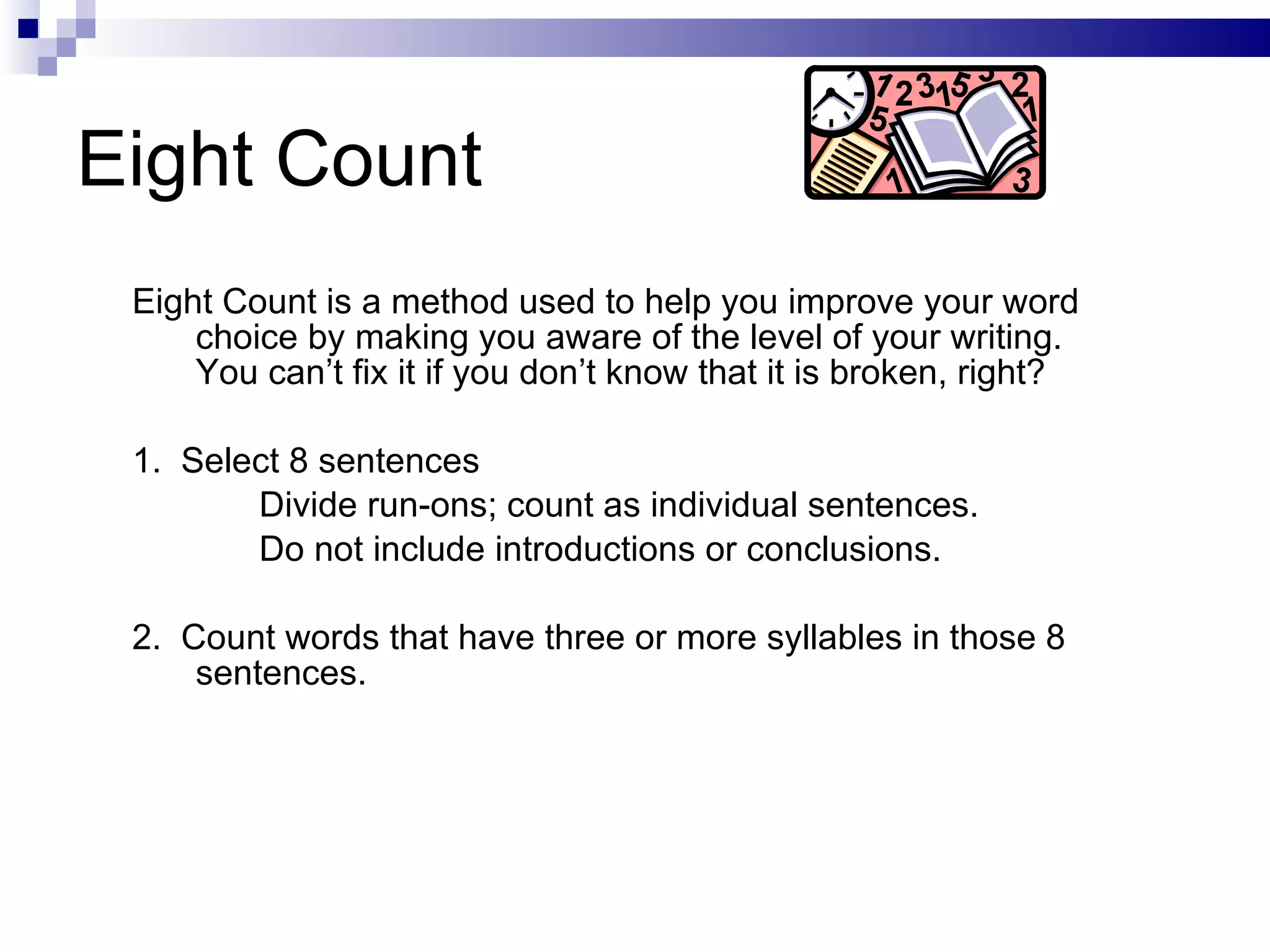 Eight Count Eight Count is a method used to help you improve your word choice by making you aware of the level of your writing.  You can’t fix it if you don’t know that it is broken, right? 1.  Select 8 sentences Divide run-ons; count as individual sentences.  Do not include introductions or conclusions. 2.  Count words that have three or more syllables in those 8 sentences. 
