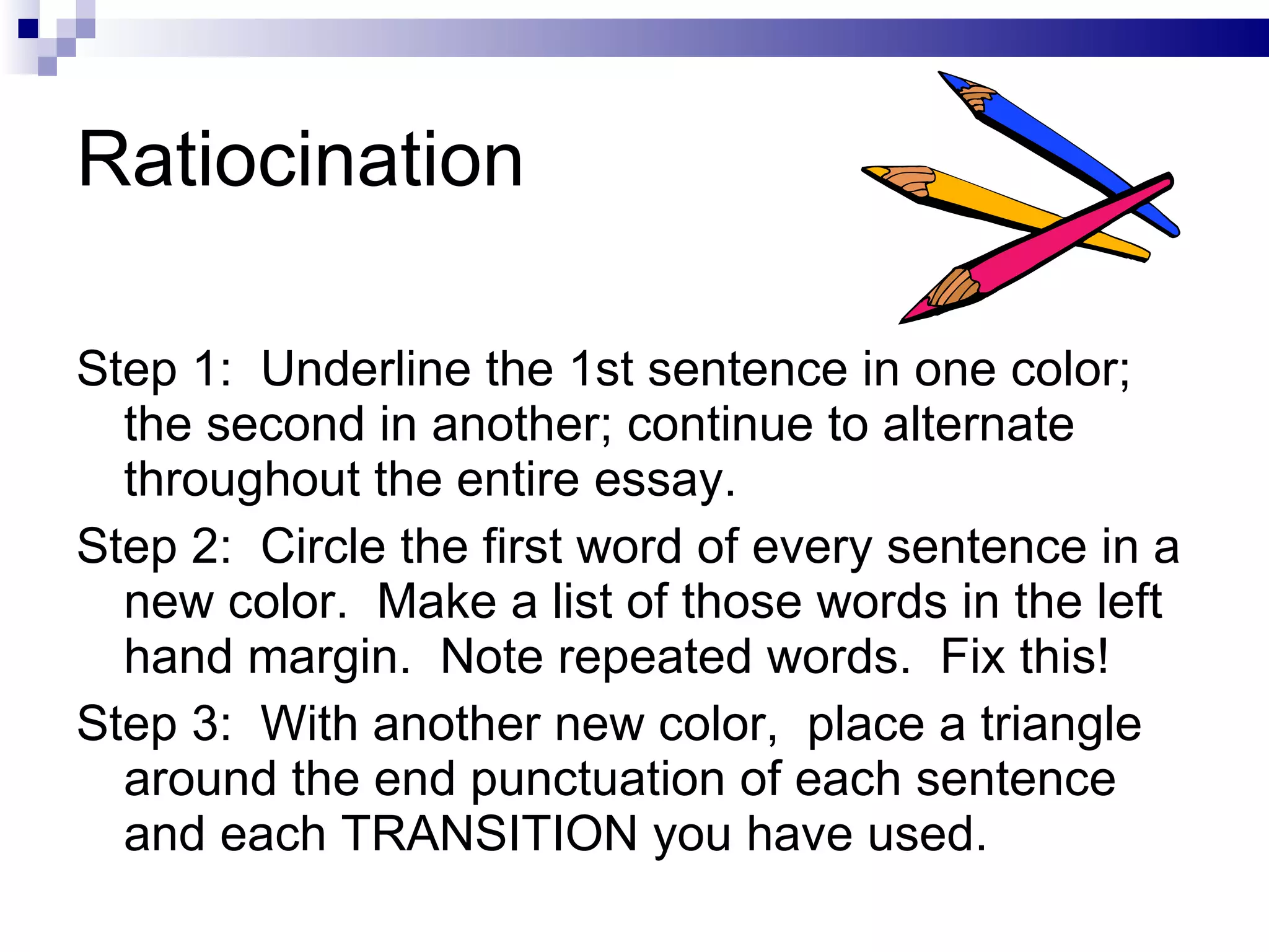 Ratiocination Step 1:  Underline the 1st sentence in one color; the second in another; continue to alternate  throughout the entire essay. Step 2:  Circle the first word of every sentence in a new color.  Make a list of those words in the left  hand margin.  Note repeated words.  Fix this! Step 3:  With another new color,  place a triangle around the end punctuation of each sentence and each TRANSITION you have used. 