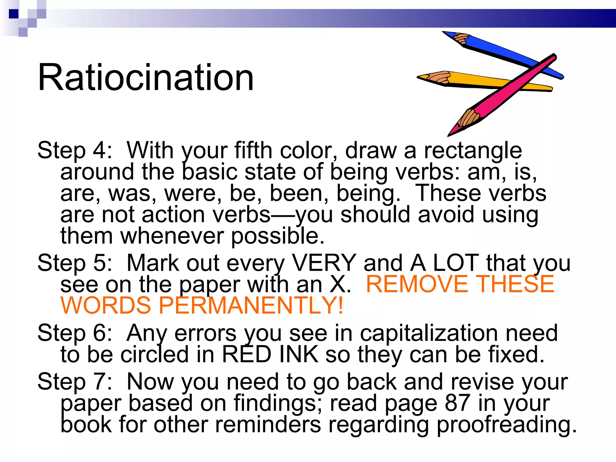 Ratiocination Step 4:  With your fifth color, draw a rectangle around the basic state of being verbs: am, is, are, was, were, be, been, being.  These verbs are not action verbs—you should avoid using them whenever possible. Step 5:  Mark out every VERY and A LOT that you see on the paper with an X.  REMOVE THESE WORDS PERMANENTLY! Step 6:  Any errors you see in capitalization need to be circled in RED INK so they can be fixed.  Step 7:  Now you need to go back and revise your paper based on findings; read page 87 in your book for other reminders regarding proofreading. 