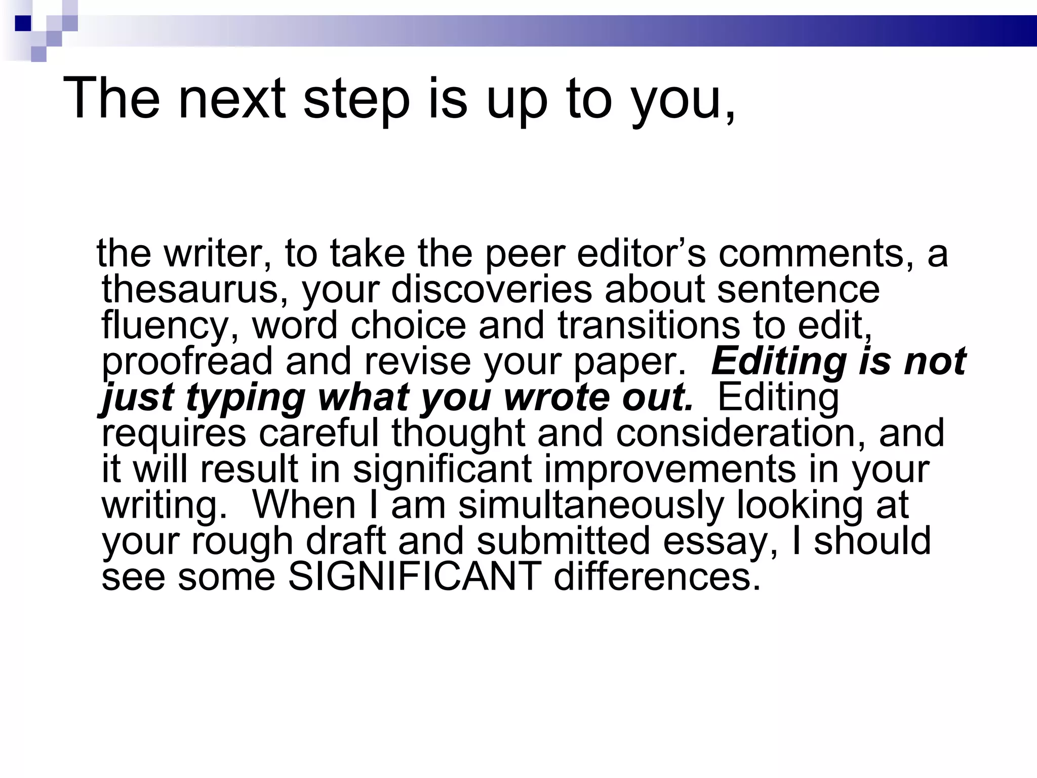 The next step is up to you, the writer, to take the peer editor’s comments, a thesaurus, your discoveries about sentence fluency, word choice and transitions to edit, proofread and revise your paper.  Editing is not just typing what you wrote out.   Editing requires careful thought and consideration, and it will result in significant improvements in your writing.  When I am simultaneously looking at your rough draft and submitted essay, I should see some SIGNIFICANT differences. 