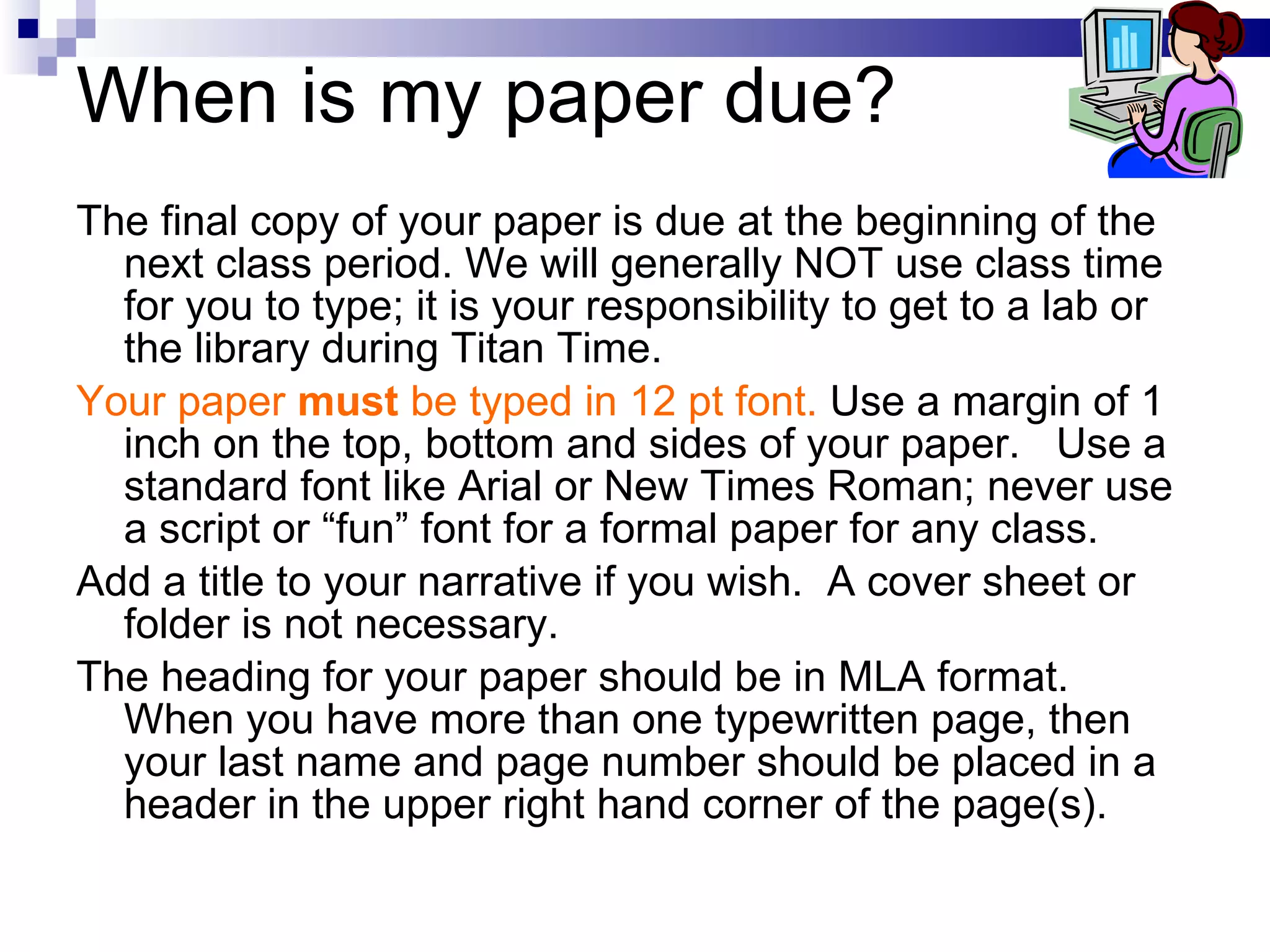 When is my paper due? The final copy of your paper is due at the beginning of the next class period. We will generally NOT use class time for you to type; it is your responsibility to get to a lab or the library during Titan Time.  Your paper  must  be typed in 12 pt font.  Use a margin of 1 inch on the top, bottom and sides of your paper.  Use a standard font like Arial or New Times Roman; never use a script or “fun” font for a formal paper for any class.  Add a title to your narrative if you wish.  A cover sheet or folder is not necessary. The heading for your paper should be in MLA format.  When you have more than one typewritten page, then your last name and page number should be placed in a header in the upper right hand corner of the page(s). 