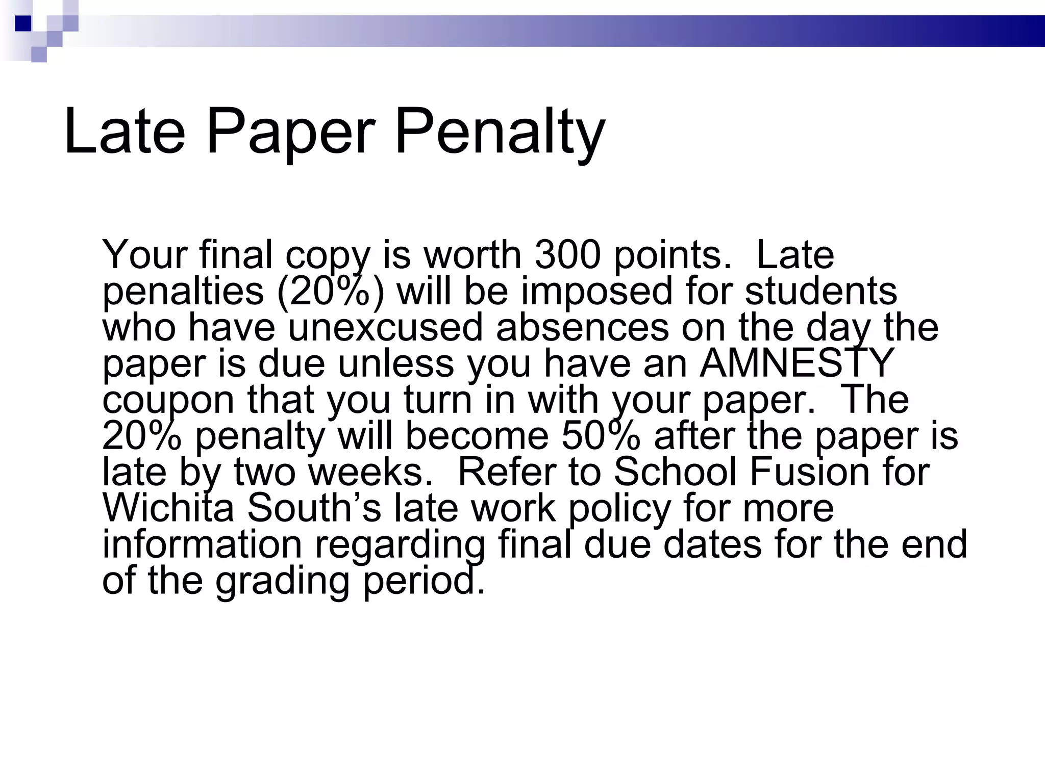 Late Paper Penalty Your final copy is worth 300 points.  Late penalties (20%) will be imposed for students who have unexcused absences on the day the paper is due unless you have an AMNESTY coupon that you turn in with your paper.  The 20% penalty will become 50% after the paper is late by two weeks.  Refer to School Fusion for Wichita South’s late work policy for more information regarding final due dates for the end of the grading period. 