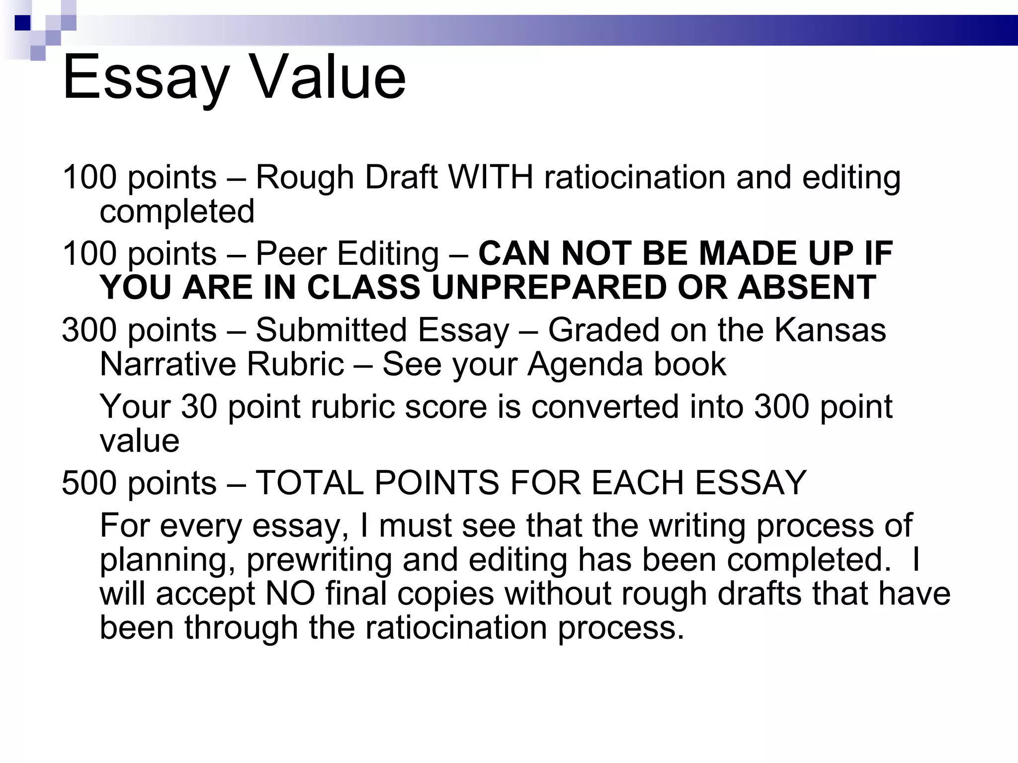 Essay Value 100 points – Rough Draft WITH ratiocination and editing completed 100 points – Peer Editing –  CAN NOT BE MADE UP IF YOU ARE IN CLASS UNPREPARED OR ABSENT 300 points – Submitted Essay – Graded on the Kansas Narrative Rubric – See your Agenda book Your 30 point rubric score is converted into 300 point value  500 points – TOTAL POINTS FOR EACH ESSAY For every essay, I must see that the writing process of planning, prewriting and editing has been completed.  I will accept NO final copies without rough drafts that have been through the ratiocination process. 