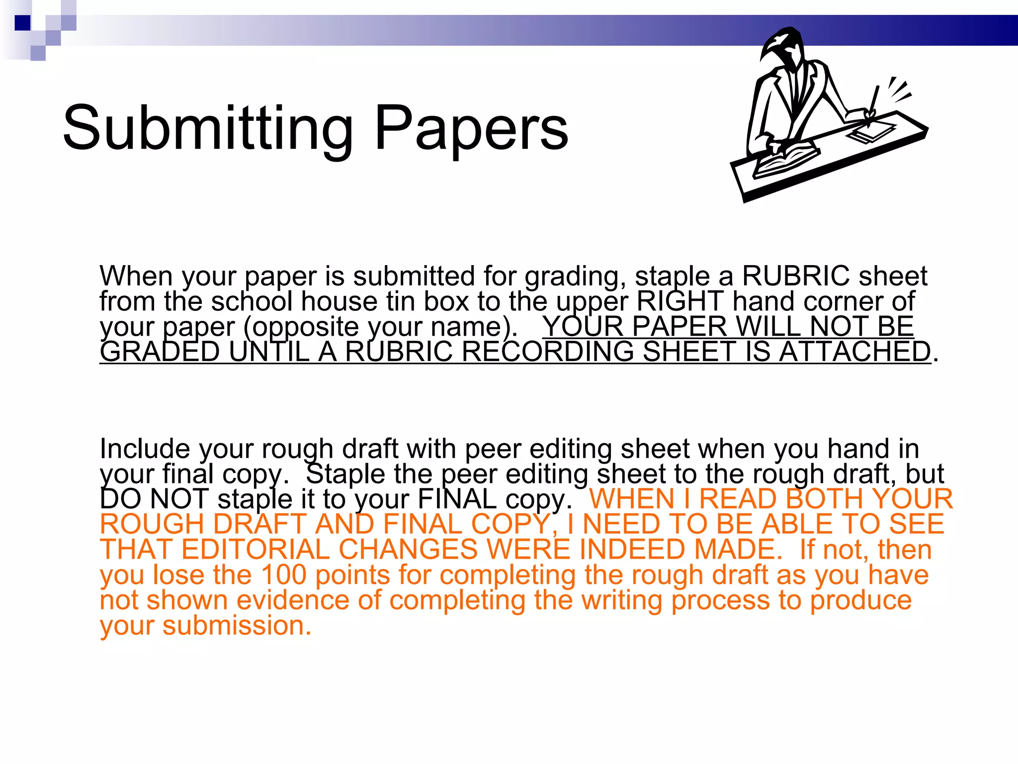 Submitting Papers When your paper is submitted for grading, staple a RUBRIC sheet from the school house tin box to the upper RIGHT hand corner of your paper (opposite your name).  YOUR PAPER WILL NOT BE GRADED UNTIL A RUBRIC RECORDING SHEET IS ATTACHED . Include your rough draft with peer editing sheet when you hand in your final copy.  Staple the peer editing sheet to the rough draft, but DO NOT staple it to your FINAL copy.  WHEN I READ BOTH YOUR ROUGH DRAFT AND FINAL COPY, I NEED TO BE ABLE TO SEE THAT EDITORIAL CHANGES WERE INDEED MADE.  If not, then you lose the 100 points for completing the rough draft as you have not shown evidence of completing the writing process to produce your submission.  
