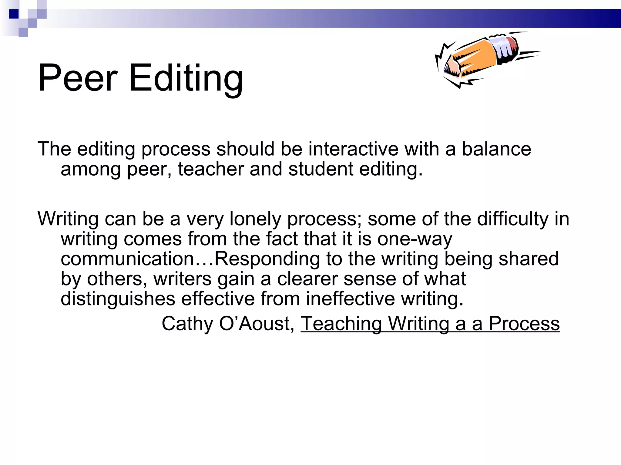 Peer Editing The editing process should be interactive with a balance among peer, teacher and student editing.  Writing can be a very lonely process; some of the difficulty in writing comes from the fact that it is one-way communication…Responding to the writing being shared by others, writers gain a clearer sense of what distinguishes effective from ineffective writing. Cathy O’Aoust,  Teaching Writing a a Process 