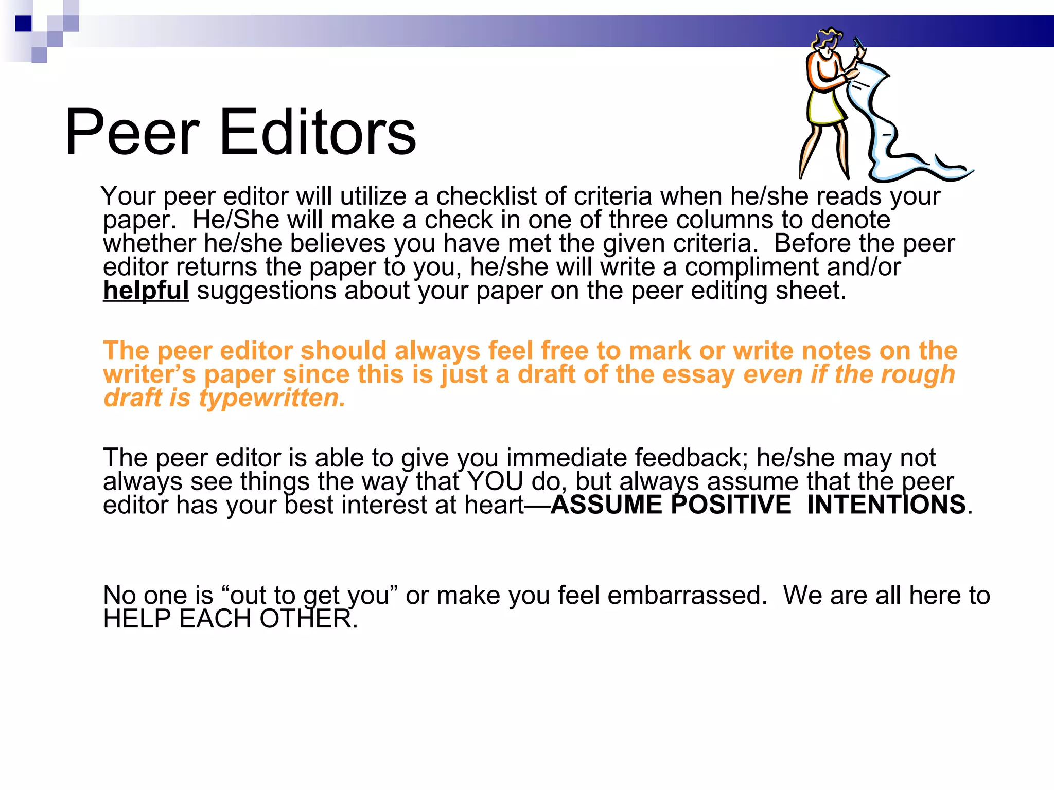 Peer Editors Your peer editor will utilize a checklist of criteria when he/she reads your paper.  He/She will make a check in one of three columns to denote whether he/she believes you have met the given criteria.  Before the peer editor returns the paper to you, he/she will write a compliment and/or  helpful  suggestions about your paper on the peer editing sheet.  The peer editor should always feel free to mark or write notes on the writer’s paper since this is just a draft of the essay  even if the rough draft is typewritten.   The peer editor is able to give you immediate feedback; he/she may not always see things the way that YOU do, but always assume that the peer editor has your best interest at heart— ASSUME POSITIVE  INTENTIONS .  No one is “out to get you” or make you feel embarrassed.  We are all here to HELP EACH OTHER.   