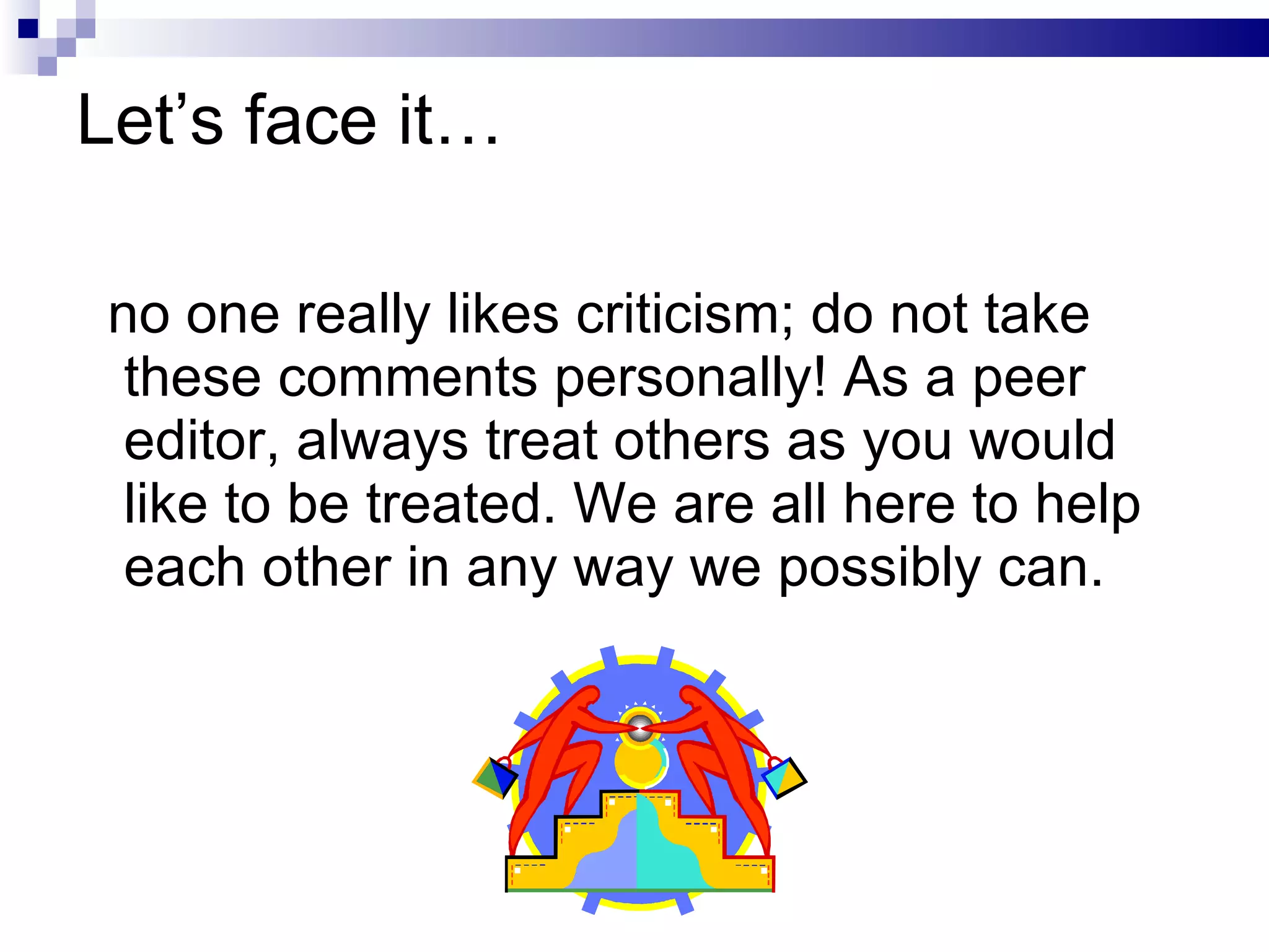 Let’s face it… no one really likes criticism; do not take  these comments personally! As a peer editor, always treat others as you would like to be treated. We are all here to help each other in any way we possibly can.  