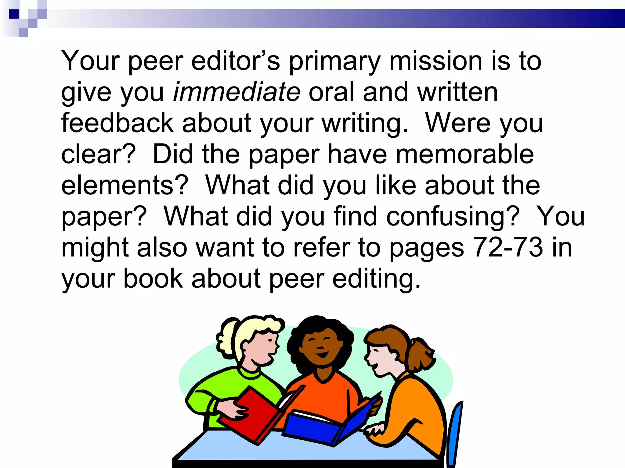 Your peer editor’s primary mission is to give you  immediate  oral and written feedback about your writing.  Were you clear?  Did the paper have memorable elements?  What did you like about the paper?  What did you find confusing?  You might also want to refer to pages 72-73 in your book about peer editing. 