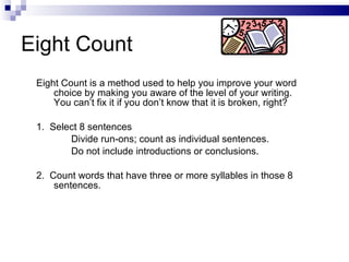 Eight Count Eight Count is a method used to help you improve your word choice by making you aware of the level of your writing.  You can’t fix it if you don’t know that it is broken, right? 1.  Select 8 sentences Divide run-ons; count as individual sentences.  Do not include introductions or conclusions. 2.  Count words that have three or more syllables in those 8 sentences. 