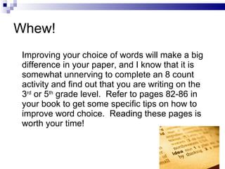 Whew! Improving your choice of words will make a big difference in your paper, and I know that it is somewhat unnerving to complete an 8 count activity and find out that you are writing on the 3 rd  or 5 th  grade level.  Refer to pages 82-86 in your book to get some specific tips on how to improve word choice.  Reading these pages is worth your time!  