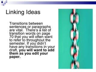 Linking Ideas Transitions between sentences or paragraphs are vital.  There’s a list of transition words on page 70 that you will often want to refer to throughout the semester. If you didn’t have any transitions in your draft,  you will want to add them as you edit your paper.  