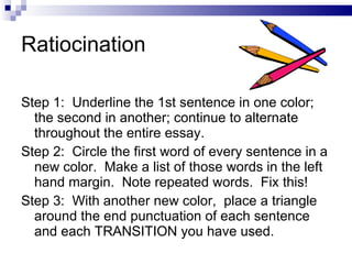 Ratiocination Step 1:  Underline the 1st sentence in one color; the second in another; continue to alternate  throughout the entire essay. Step 2:  Circle the first word of every sentence in a new color.  Make a list of those words in the left  hand margin.  Note repeated words.  Fix this! Step 3:  With another new color,  place a triangle around the end punctuation of each sentence and each TRANSITION you have used. 
