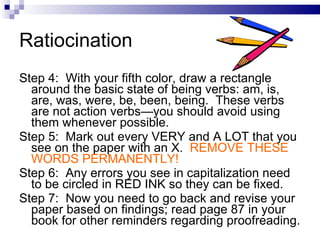 Ratiocination Step 4:  With your fifth color, draw a rectangle around the basic state of being verbs: am, is, are, was, were, be, been, being.  These verbs are not action verbs—you should avoid using them whenever possible. Step 5:  Mark out every VERY and A LOT that you see on the paper with an X.  REMOVE THESE WORDS PERMANENTLY! Step 6:  Any errors you see in capitalization need to be circled in RED INK so they can be fixed.  Step 7:  Now you need to go back and revise your paper based on findings; read page 87 in your book for other reminders regarding proofreading. 