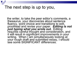 The next step is up to you, the writer, to take the peer editor’s comments, a thesaurus, your discoveries about sentence fluency, word choice and transitions to edit, proofread and revise your paper.  Editing is not just typing what you wrote out.   Editing requires careful thought and consideration, and it will result in significant improvements in your writing.  When I am simultaneously looking at your rough draft and submitted essay, I should see some SIGNIFICANT differences. 