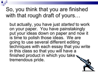 So, you think that you are finished with that rough draft of yours… but actually, you have just  started  to work on your paper.  You have painstakingly put your ideas down on paper and now it is time to polish those ideas.  We are going to use several different editing techniques with each essay that you write in this class so that you will have a finished product in which you take tremendous pride. 