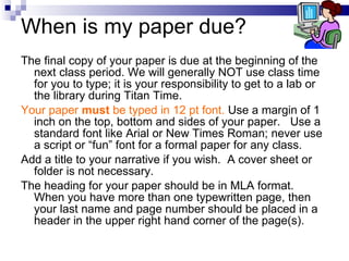 When is my paper due? The final copy of your paper is due at the beginning of the next class period. We will generally NOT use class time for you to type; it is your responsibility to get to a lab or the library during Titan Time.  Your paper  must  be typed in 12 pt font.  Use a margin of 1 inch on the top, bottom and sides of your paper.  Use a standard font like Arial or New Times Roman; never use a script or “fun” font for a formal paper for any class.  Add a title to your narrative if you wish.  A cover sheet or folder is not necessary. The heading for your paper should be in MLA format.  When you have more than one typewritten page, then your last name and page number should be placed in a header in the upper right hand corner of the page(s). 