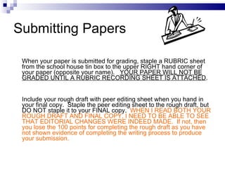 Submitting Papers When your paper is submitted for grading, staple a RUBRIC sheet from the school house tin box to the upper RIGHT hand corner of your paper (opposite your name).  YOUR PAPER WILL NOT BE GRADED UNTIL A RUBRIC RECORDING SHEET IS ATTACHED . Include your rough draft with peer editing sheet when you hand in your final copy.  Staple the peer editing sheet to the rough draft, but DO NOT staple it to your FINAL copy.  WHEN I READ BOTH YOUR ROUGH DRAFT AND FINAL COPY, I NEED TO BE ABLE TO SEE THAT EDITORIAL CHANGES WERE INDEED MADE.  If not, then you lose the 100 points for completing the rough draft as you have not shown evidence of completing the writing process to produce your submission.  