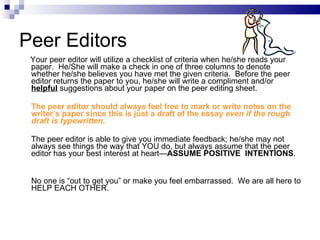 Peer Editors Your peer editor will utilize a checklist of criteria when he/she reads your paper.  He/She will make a check in one of three columns to denote whether he/she believes you have met the given criteria.  Before the peer editor returns the paper to you, he/she will write a compliment and/or  helpful  suggestions about your paper on the peer editing sheet.  The peer editor should always feel free to mark or write notes on the writer’s paper since this is just a draft of the essay  even if the rough draft is typewritten.   The peer editor is able to give you immediate feedback; he/she may not always see things the way that YOU do, but always assume that the peer editor has your best interest at heart— ASSUME POSITIVE  INTENTIONS .  No one is “out to get you” or make you feel embarrassed.  We are all here to HELP EACH OTHER.   