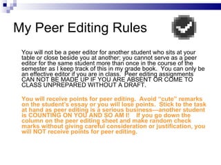 My Peer Editing Rules You will not be a peer editor for another student who sits at your table or close beside you at another; you cannot serve as a peer editor for the same student more than once in the course of the semester as I keep track of this in my grade book.  You can only be an effective editor if you are in class.  Peer editing assignments CAN NOT BE MADE UP IF YOU ARE ABSENT OR COME TO CLASS UNPREPARED WITHOUT A DRAFT.  You will receive points for peer editing.  Avoid “cute” remarks on the student’s essay or you will lose points.  Stick to the task at hand as peer editing is a serious business—another student is COUNTING ON YOU AND SO AM I!  If you go down the column on the peer editing sheet and make random check marks without giving careful consideration or justification, you will NOT receive points for peer editing. 