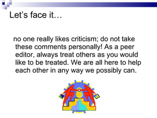 Let’s face it… no one really likes criticism; do not take  these comments personally! As a peer editor, always treat others as you would like to be treated. We are all here to help each other in any way we possibly can.  