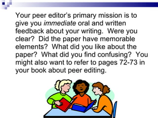 Your peer editor’s primary mission is to give you  immediate  oral and written feedback about your writing.  Were you clear?  Did the paper have memorable elements?  What did you like about the paper?  What did you find confusing?  You might also want to refer to pages 72-73 in your book about peer editing. 