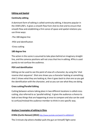 Editing and Spatial
Continuity editing
A dominant form of editing is called continuity editing, it became popular in
the 1930’s/40’s. It gives a smooth flow from shot to shot and to ensure that
smooth flow and establishing a firm sence of space and spatial relations you
use three ways:
-The 180 degree line
-POV and identification
-Cross cutting
180 degree line
The action in the scene is assumed to take place behind an imaginary straight
line, and the cameras positions will not cross that line in editing. #This is used
purely to not confuse the audience.
POV and identification
Editing can be used to see the point of view of a character, by using the ‘shot
reverse shot sequence’. Shot one shows you a character looking at something;
shot 2 shows what they are looking at, then it goes back to shot one so you get
the identification with the character, and so you can see what they are doing.
Cross cutting/Parallel Editing
Cutting between actions taking place in two different locations is called cross
cutting, also referred to as ‘parallel editing’. It gives the audience a chance to
look at two things that are happening at once to compare and also can be used
to confuse/mislead the audience member to think in one specific way.

Analyse 3 examples of editing in films
8 Mile (Curtis Hanson) (2012) http://www.youtube.com/watch?v=vt0hblIsHiY
The 3 minute clip where cheddar pulls the gun on himself/ fight scene

 
