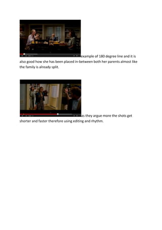 example of 180 degree line and it is
also good how she has been placed in-between both her parents almost like
the family is already split.

as they argue more the shots get
shorter and faster therefore using editing and rhythm.

 