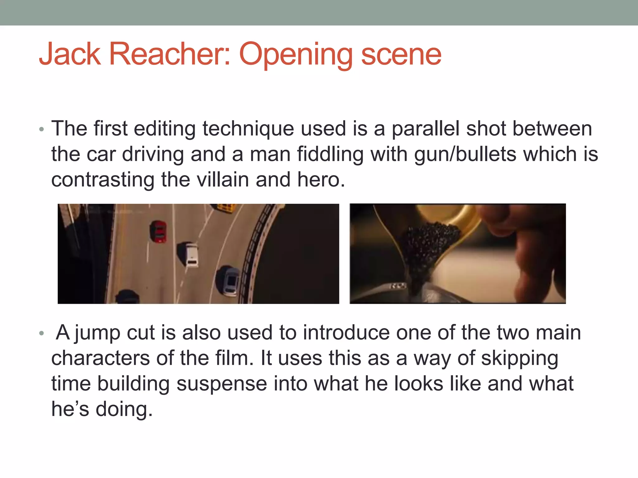 Jack Reacher: Opening scene
• The first editing technique used is a parallel shot between
the car driving and a man fiddling with gun/bullets which is
contrasting the villain and hero.
• A jump cut is also used to introduce one of the two main
characters of the film. It uses this as a way of skipping
time building suspense into what he looks like and what
he’s doing.
 