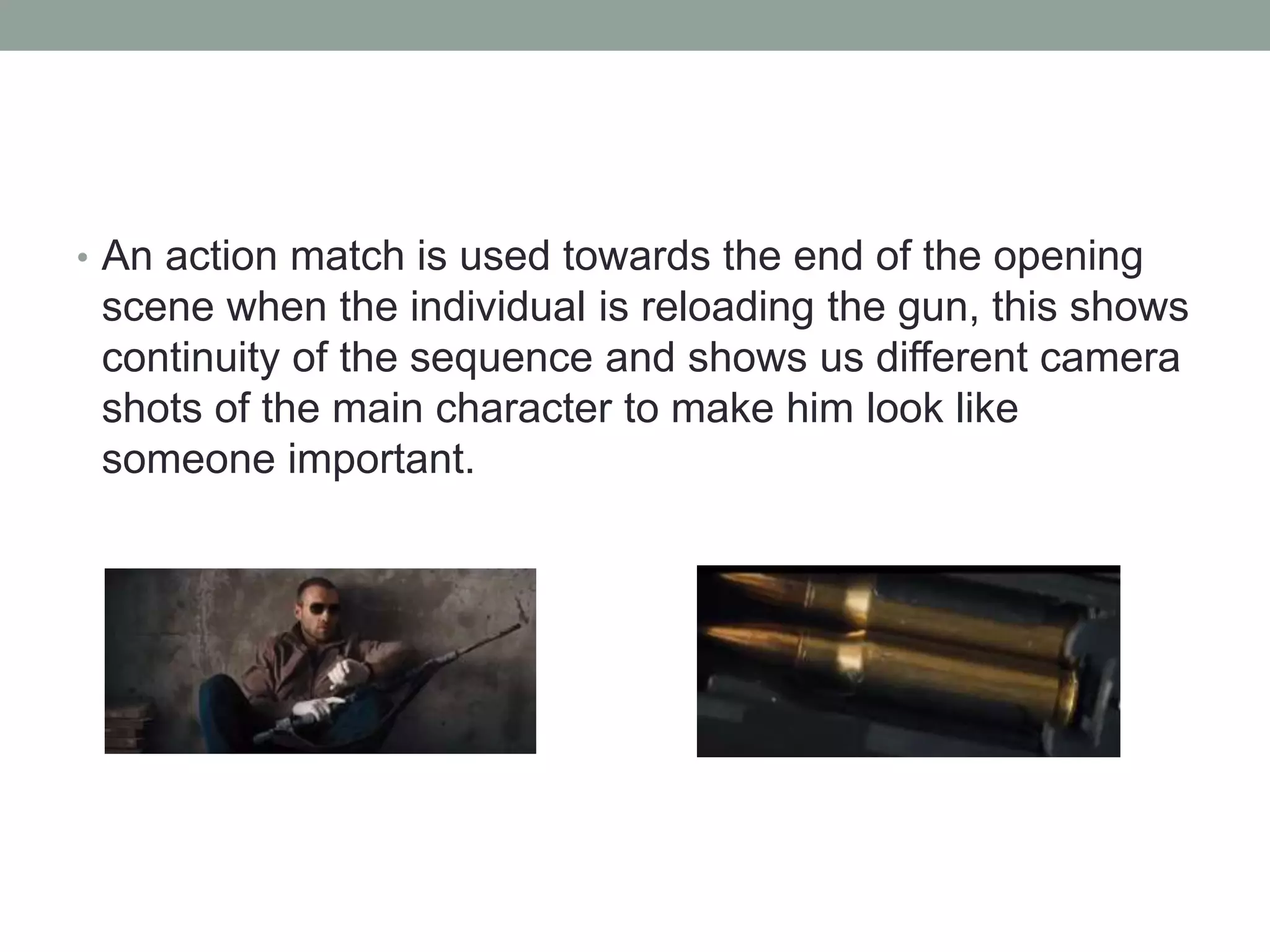 • An action match is used towards the end of the opening
scene when the individual is reloading the gun, this shows
continuity of the sequence and shows us different camera
shots of the main character to make him look like
someone important.
 