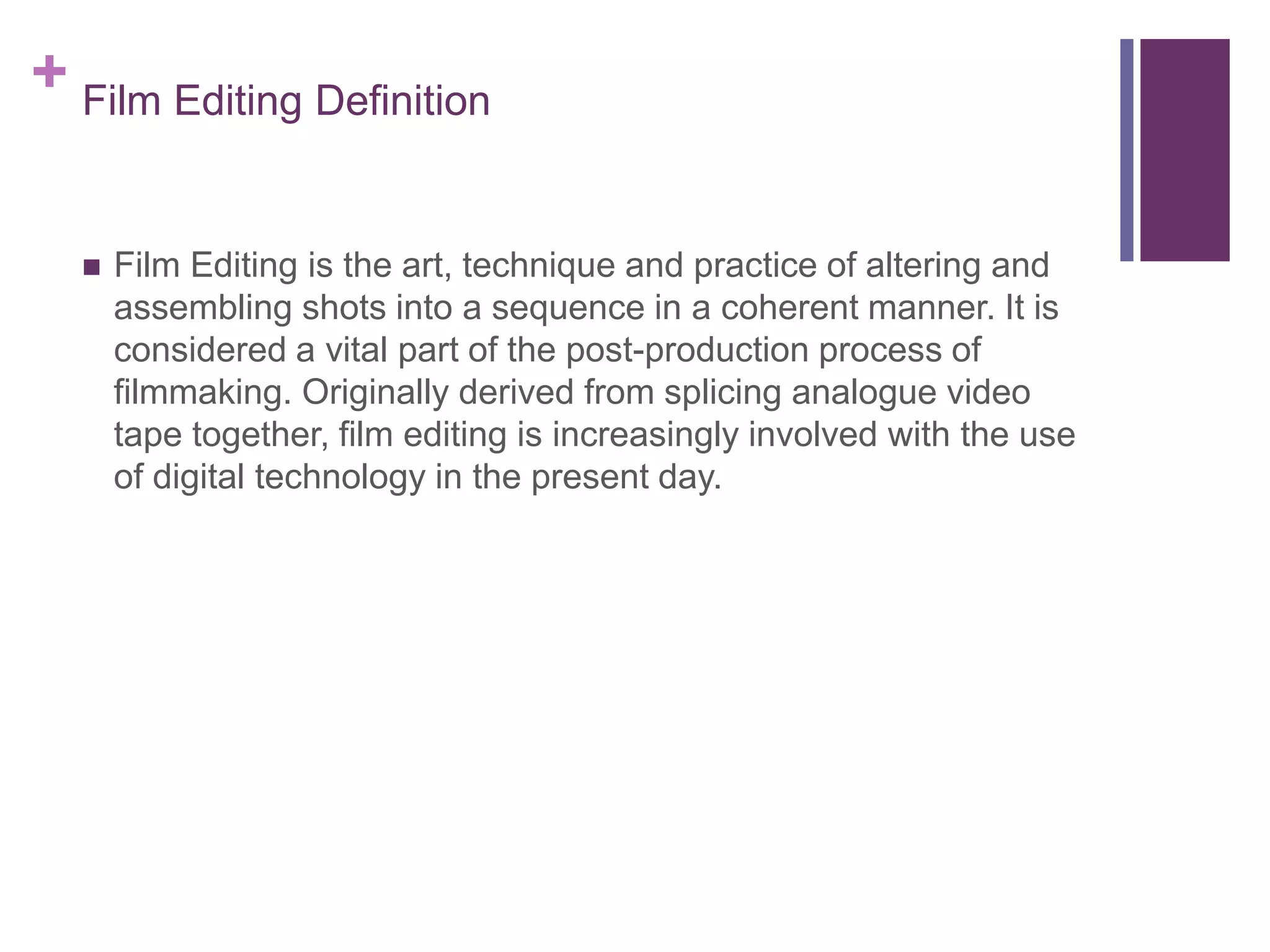 + Film Editing Definition
 Film Editing is the art, technique and practice of altering and
assembling shots into a sequence in a coherent manner. It is
considered a vital part of the post-production process of
filmmaking. Originally derived from splicing analogue video
tape together, film editing is increasingly involved with the use
of digital technology in the present day.
 