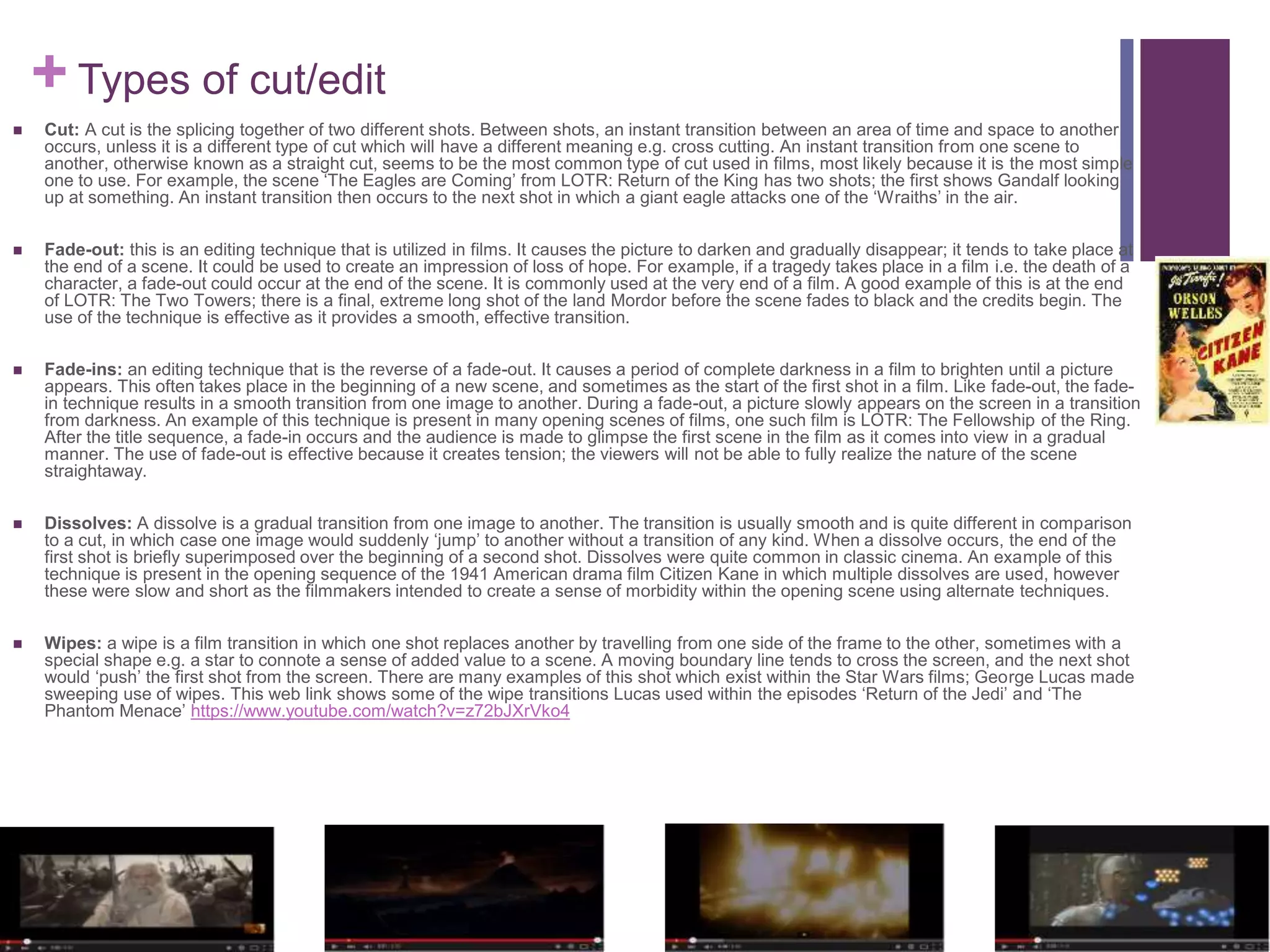 + Types of cut/edit
 Cut: A cut is the splicing together of two different shots. Between shots, an instant transition between an area of time and space to another
occurs, unless it is a different type of cut which will have a different meaning e.g. cross cutting. An instant transition from one scene to
another, otherwise known as a straight cut, seems to be the most common type of cut used in films, most likely because it is the most simple
one to use. For example, the scene ‘The Eagles are Coming’ from LOTR: Return of the King has two shots; the first shows Gandalf looking
up at something. An instant transition then occurs to the next shot in which a giant eagle attacks one of the ‘Wraiths’ in the air.
 Fade-out: this is an editing technique that is utilized in films. It causes the picture to darken and gradually disappear; it tends to take place at
the end of a scene. It could be used to create an impression of loss of hope. For example, if a tragedy takes place in a film i.e. the death of a
character, a fade-out could occur at the end of the scene. It is commonly used at the very end of a film. A good example of this is at the end
of LOTR: The Two Towers; there is a final, extreme long shot of the land Mordor before the scene fades to black and the credits begin. The
use of the technique is effective as it provides a smooth, effective transition.
 Fade-ins: an editing technique that is the reverse of a fade-out. It causes a period of complete darkness in a film to brighten until a picture
appears. This often takes place in the beginning of a new scene, and sometimes as the start of the first shot in a film. Like fade-out, the fade-
in technique results in a smooth transition from one image to another. During a fade-out, a picture slowly appears on the screen in a transition
from darkness. An example of this technique is present in many opening scenes of films, one such film is LOTR: The Fellowship of the Ring.
After the title sequence, a fade-in occurs and the audience is made to glimpse the first scene in the film as it comes into view in a gradual
manner. The use of fade-out is effective because it creates tension; the viewers will not be able to fully realize the nature of the scene
straightaway.
 Dissolves: A dissolve is a gradual transition from one image to another. The transition is usually smooth and is quite different in comparison
to a cut, in which case one image would suddenly ‘jump’ to another without a transition of any kind. When a dissolve occurs, the end of the
first shot is briefly superimposed over the beginning of a second shot. Dissolves were quite common in classic cinema. An example of this
technique is present in the opening sequence of the 1941 American drama film Citizen Kane in which multiple dissolves are used, however
these were slow and short as the filmmakers intended to create a sense of morbidity within the opening scene using alternate techniques.
 Wipes: a wipe is a film transition in which one shot replaces another by travelling from one side of the frame to the other, sometimes with a
special shape e.g. a star to connote a sense of added value to a scene. A moving boundary line tends to cross the screen, and the next shot
would ‘push’ the first shot from the screen. There are many examples of this shot which exist within the Star Wars films; George Lucas made
sweeping use of wipes. This web link shows some of the wipe transitions Lucas used within the episodes ‘Return of the Jedi’ and ‘The
Phantom Menace’ https://www.youtube.com/watch?v=z72bJXrVko4
 