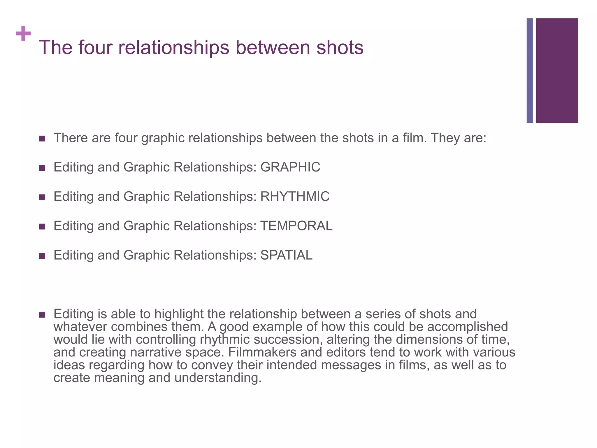 + The four relationships between shots
 There are four graphic relationships between the shots in a film. They are:
 Editing and Graphic Relationships: GRAPHIC
 Editing and Graphic Relationships: RHYTHMIC
 Editing and Graphic Relationships: TEMPORAL
 Editing and Graphic Relationships: SPATIAL
 Editing is able to highlight the relationship between a series of shots and
whatever combines them. A good example of how this could be accomplished
would lie with controlling rhythmic succession, altering the dimensions of time,
and creating narrative space. Filmmakers and editors tend to work with various
ideas regarding how to convey their intended messages in films, as well as to
create meaning and understanding.
 