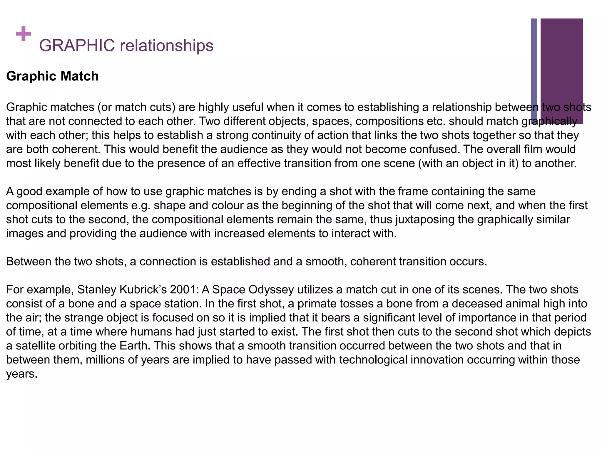 + GRAPHIC relationships
Graphic Match
Graphic matches (or match cuts) are highly useful when it comes to establishing a relationship between two shots
that are not connected to each other. Two different objects, spaces, compositions etc. should match graphically
with each other; this helps to establish a strong continuity of action that links the two shots together so that they
are both coherent. This would benefit the audience as they would not become confused. The overall film would
most likely benefit due to the presence of an effective transition from one scene (with an object in it) to another.
A good example of how to use graphic matches is by ending a shot with the frame containing the same
compositional elements e.g. shape and colour as the beginning of the shot that will come next, and when the first
shot cuts to the second, the compositional elements remain the same, thus juxtaposing the graphically similar
images and providing the audience with increased elements to interact with.
Between the two shots, a connection is established and a smooth, coherent transition occurs.
For example, Stanley Kubrick’s 2001: A Space Odyssey utilizes a match cut in one of its scenes. The two shots
consist of a bone and a space station. In the first shot, a primate tosses a bone from a deceased animal high into
the air; the strange object is focused on so it is implied that it bears a significant level of importance in that period
of time, at a time where humans had just started to exist. The first shot then cuts to the second shot which depicts
a satellite orbiting the Earth. This shows that a smooth transition occurred between the two shots and that in
between them, millions of years are implied to have passed with technological innovation occurring within those
years.
 