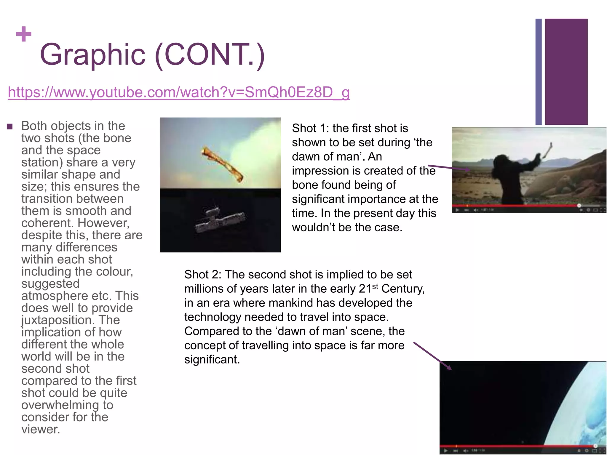 +
Graphic (CONT.)
https://www.youtube.com/watch?v=SmQh0Ez8D_g
 Both objects in the
two shots (the bone
and the space
station) share a very
similar shape and
size; this ensures the
transition between
them is smooth and
coherent. However,
despite this, there are
many differences
within each shot
including the colour,
suggested
atmosphere etc. This
does well to provide
juxtaposition. The
implication of how
different the whole
world will be in the
second shot
compared to the first
shot could be quite
overwhelming to
consider for the
viewer.
Shot 2: The second shot is implied to be set
millions of years later in the early 21st Century,
in an era where mankind has developed the
technology needed to travel into space.
Compared to the ‘dawn of man’ scene, the
concept of travelling into space is far more
significant.
Shot 1: the first shot is
shown to be set during ‘the
dawn of man’. An
impression is created of the
bone found being of
significant importance at the
time. In the present day this
wouldn’t be the case.
 