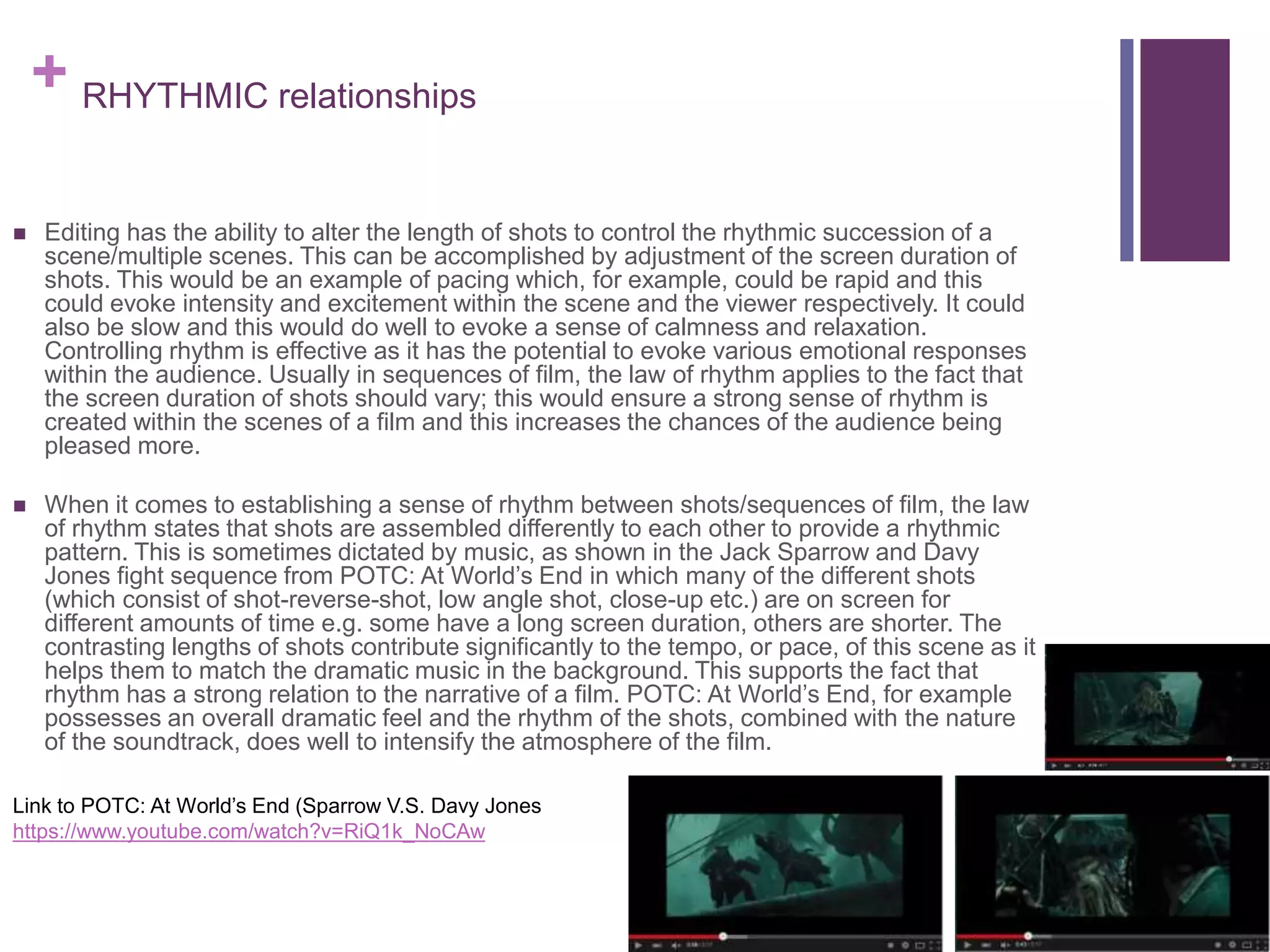 + RHYTHMIC relationships
 Editing has the ability to alter the length of shots to control the rhythmic succession of a
scene/multiple scenes. This can be accomplished by adjustment of the screen duration of
shots. This would be an example of pacing which, for example, could be rapid and this
could evoke intensity and excitement within the scene and the viewer respectively. It could
also be slow and this would do well to evoke a sense of calmness and relaxation.
Controlling rhythm is effective as it has the potential to evoke various emotional responses
within the audience. Usually in sequences of film, the law of rhythm applies to the fact that
the screen duration of shots should vary; this would ensure a strong sense of rhythm is
created within the scenes of a film and this increases the chances of the audience being
pleased more.
 When it comes to establishing a sense of rhythm between shots/sequences of film, the law
of rhythm states that shots are assembled differently to each other to provide a rhythmic
pattern. This is sometimes dictated by music, as shown in the Jack Sparrow and Davy
Jones fight sequence from POTC: At World’s End in which many of the different shots
(which consist of shot-reverse-shot, low angle shot, close-up etc.) are on screen for
different amounts of time e.g. some have a long screen duration, others are shorter. The
contrasting lengths of shots contribute significantly to the tempo, or pace, of this scene as it
helps them to match the dramatic music in the background. This supports the fact that
rhythm has a strong relation to the narrative of a film. POTC: At World’s End, for example
possesses an overall dramatic feel and the rhythm of the shots, combined with the nature
of the soundtrack, does well to intensify the atmosphere of the film.
Link to POTC: At World’s End (Sparrow V.S. Davy Jones
https://www.youtube.com/watch?v=RiQ1k_NoCAw
 