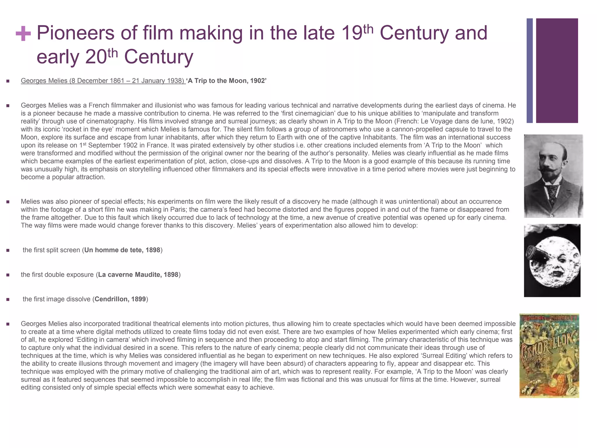 + Pioneers of film making in the late 19th Century and
early 20th Century
 Georges Melies (8 December 1861 – 21 January 1938) ‘A Trip to the Moon, 1902’
 Georges Melies was a French filmmaker and illusionist who was famous for leading various technical and narrative developments during the earliest days of cinema. He
is a pioneer because he made a massive contribution to cinema. He was referred to the ‘first cinemagician’ due to his unique abilities to ‘manipulate and transform
reality’ through use of cinematography. His films involved strange and surreal journeys; as clearly shown in A Trip to the Moon (French: Le Voyage dans de lune, 1902)
with its iconic ‘rocket in the eye’ moment which Melies is famous for. The silent film follows a group of astronomers who use a cannon-propelled capsule to travel to the
Moon, explore its surface and escape from lunar inhabitants, after which they return to Earth with one of the captive Inhabitants. The film was an international success
upon its release on 1st September 1902 in France. It was pirated extensively by other studios i.e. other creations included elements from ‘A Trip to the Moon’ which
were transformed and modified without the permission of the original owner nor the bearing of the author’s personality. Melies was clearly influential as he made films
which became examples of the earliest experimentation of plot, action, close-ups and dissolves. A Trip to the Moon is a good example of this because its running time
was unusually high, its emphasis on storytelling influenced other filmmakers and its special effects were innovative in a time period where movies were just beginning to
become a popular attraction.
 Melies was also pioneer of special effects; his experiments on film were the likely result of a discovery he made (although it was unintentional) about an occurrence
within the footage of a short film he was making in Paris; the camera’s feed had become distorted and the figures popped in and out of the frame or disappeared from
the frame altogether. Due to this fault which likely occurred due to lack of technology at the time, a new avenue of creative potential was opened up for early cinema.
The way films were made would change forever thanks to this discovery. Melies’ years of experimentation also allowed him to develop:
 the first split screen (Un homme de tete, 1898)
 the first double exposure (La caverne Maudite, 1898)
 the first image dissolve (Cendrillon, 1899)
 Georges Melies also incorporated traditional theatrical elements into motion pictures, thus allowing him to create spectacles which would have been deemed impossible
to create at a time where digital methods utilized to create films today did not even exist. There are two examples of how Melies experimented which early cinema; first
of all, he explored ‘Editing in camera’ which involved filming in sequence and then proceeding to atop and start filming. The primary characteristic of this technique was
to capture only what the individual desired in a scene. This refers to the nature of early cinema; people clearly did not communicate their ideas through use of
techniques at the time, which is why Melies was considered influential as he began to experiment on new techniques. He also explored ‘Surreal Editing’ which refers to
the ability to create illusions through movement and imagery (the imagery will have been absurd) of characters appearing to fly, appear and disappear etc. This
technique was employed with the primary motive of challenging the traditional aim of art, which was to represent reality. For example, ‘A Trip to the Moon’ was clearly
surreal as it featured sequences that seemed impossible to accomplish in real life; the film was fictional and this was unusual for films at the time. However, surreal
editing consisted only of simple special effects which were somewhat easy to achieve.
 