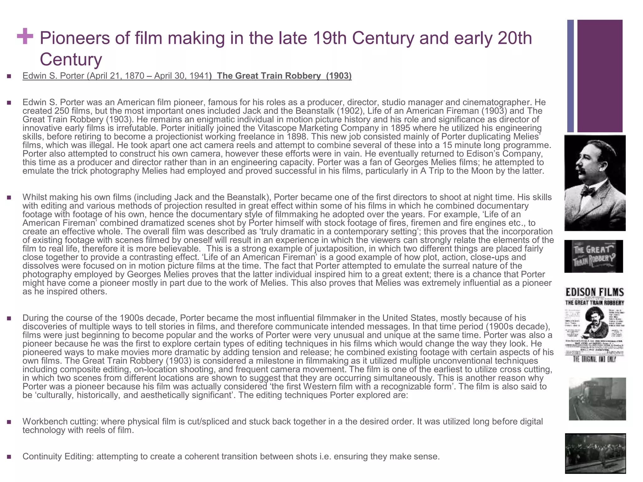 + Pioneers of film making in the late 19th Century and early 20th
Century
 Edwin S. Porter (April 21, 1870 – April 30, 1941) The Great Train Robbery (1903)
 Edwin S. Porter was an American film pioneer, famous for his roles as a producer, director, studio manager and cinematographer. He
created 250 films, but the most important ones included Jack and the Beanstalk (1902), Life of an American Fireman (1903) and The
Great Train Robbery (1903). He remains an enigmatic individual in motion picture history and his role and significance as director of
innovative early films is irrefutable. Porter initially joined the Vitascope Marketing Company in 1895 where he utilized his engineering
skills, before retiring to become a projectionist working freelance in 1898. This new job consisted mainly of Porter duplicating Melies’
films, which was illegal. He took apart one act camera reels and attempt to combine several of these into a 15 minute long programme.
Porter also attempted to construct his own camera, however these efforts were in vain. He eventually returned to Edison’s Company,
this time as a producer and director rather than in an engineering capacity. Porter was a fan of Georges Melies films; he attempted to
emulate the trick photography Melies had employed and proved successful in his films, particularly in A Trip to the Moon by the latter.
 Whilst making his own films (including Jack and the Beanstalk), Porter became one of the first directors to shoot at night time. His skills
with editing and various methods of projection resulted in great effect within some of his films in which he combined documentary
footage with footage of his own, hence the documentary style of filmmaking he adopted over the years. For example, ‘Life of an
American Fireman’ combined dramatized scenes shot by Porter himself with stock footage of fires, firemen and fire engines etc., to
create an effective whole. The overall film was described as ‘truly dramatic in a contemporary setting’; this proves that the incorporation
of existing footage with scenes filmed by oneself will result in an experience in which the viewers can strongly relate the elements of the
film to real life, therefore it is more believable. This is a strong example of juxtaposition, in which two different things are placed fairly
close together to provide a contrasting effect. ‘Life of an American Fireman’ is a good example of how plot, action, close-ups and
dissolves were focused on in motion picture films at the time. The fact that Porter attempted to emulate the surreal nature of the
photography employed by Georges Melies proves that the latter individual inspired him to a great extent; there is a chance that Porter
might have come a pioneer mostly in part due to the work of Melies. This also proves that Melies was extremely influential as a pioneer
as he inspired others.
 During the course of the 1900s decade, Porter became the most influential filmmaker in the United States, mostly because of his
discoveries of multiple ways to tell stories in films, and therefore communicate intended messages. In that time period (1900s decade),
films were just beginning to become popular and the works of Porter were very unusual and unique at the same time. Porter was also a
pioneer because he was the first to explore certain types of editing techniques in his films which would change the way they look. He
pioneered ways to make movies more dramatic by adding tension and release; he combined existing footage with certain aspects of his
own films. The Great Train Robbery (1903) is considered a milestone in filmmaking as it utilized multiple unconventional techniques
including composite editing, on-location shooting, and frequent camera movement. The film is one of the earliest to utilize cross cutting,
in which two scenes from different locations are shown to suggest that they are occurring simultaneously. This is another reason why
Porter was a pioneer because his film was actually considered ‘the first Western film with a recognizable form’. The film is also said to
be ‘culturally, historically, and aesthetically significant’. The editing techniques Porter explored are:
 Workbench cutting: where physical film is cut/spliced and stuck back together in a the desired order. It was utilized long before digital
technology with reels of film.
 Continuity Editing: attempting to create a coherent transition between shots i.e. ensuring they make sense.
 