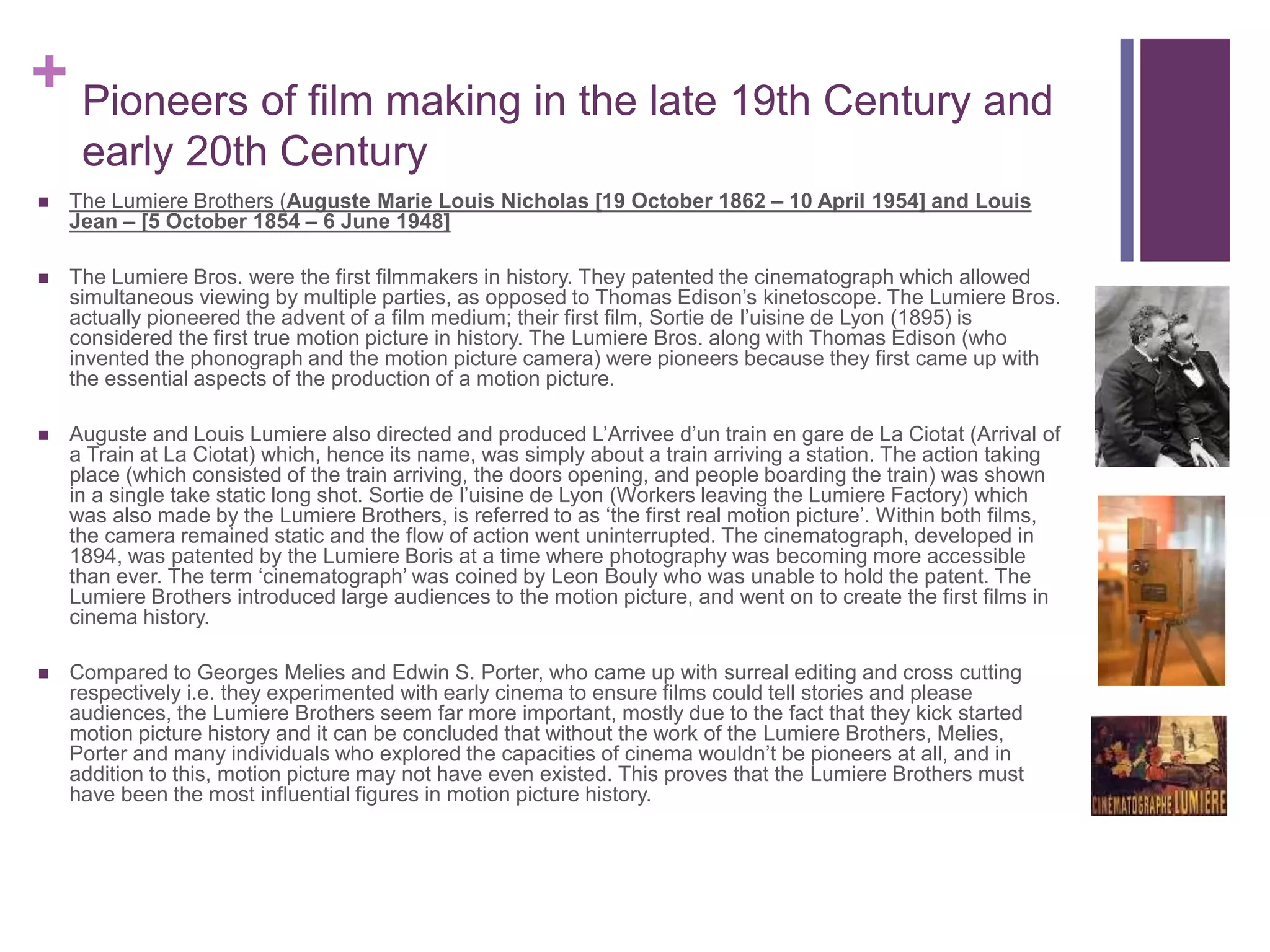 + Pioneers of film making in the late 19th Century and
early 20th Century
 The Lumiere Brothers (Auguste Marie Louis Nicholas [19 October 1862 – 10 April 1954] and Louis
Jean – [5 October 1854 – 6 June 1948]
 The Lumiere Bros. were the first filmmakers in history. They patented the cinematograph which allowed
simultaneous viewing by multiple parties, as opposed to Thomas Edison’s kinetoscope. The Lumiere Bros.
actually pioneered the advent of a film medium; their first film, Sortie de l’uisine de Lyon (1895) is
considered the first true motion picture in history. The Lumiere Bros. along with Thomas Edison (who
invented the phonograph and the motion picture camera) were pioneers because they first came up with
the essential aspects of the production of a motion picture.
 Auguste and Louis Lumiere also directed and produced L’Arrivee d’un train en gare de La Ciotat (Arrival of
a Train at La Ciotat) which, hence its name, was simply about a train arriving a station. The action taking
place (which consisted of the train arriving, the doors opening, and people boarding the train) was shown
in a single take static long shot. Sortie de l’uisine de Lyon (Workers leaving the Lumiere Factory) which
was also made by the Lumiere Brothers, is referred to as ‘the first real motion picture’. Within both films,
the camera remained static and the flow of action went uninterrupted. The cinematograph, developed in
1894, was patented by the Lumiere Boris at a time where photography was becoming more accessible
than ever. The term ‘cinematograph’ was coined by Leon Bouly who was unable to hold the patent. The
Lumiere Brothers introduced large audiences to the motion picture, and went on to create the first films in
cinema history.
 Compared to Georges Melies and Edwin S. Porter, who came up with surreal editing and cross cutting
respectively i.e. they experimented with early cinema to ensure films could tell stories and please
audiences, the Lumiere Brothers seem far more important, mostly due to the fact that they kick started
motion picture history and it can be concluded that without the work of the Lumiere Brothers, Melies,
Porter and many individuals who explored the capacities of cinema wouldn’t be pioneers at all, and in
addition to this, motion picture may not have even existed. This proves that the Lumiere Brothers must
have been the most influential figures in motion picture history.
 