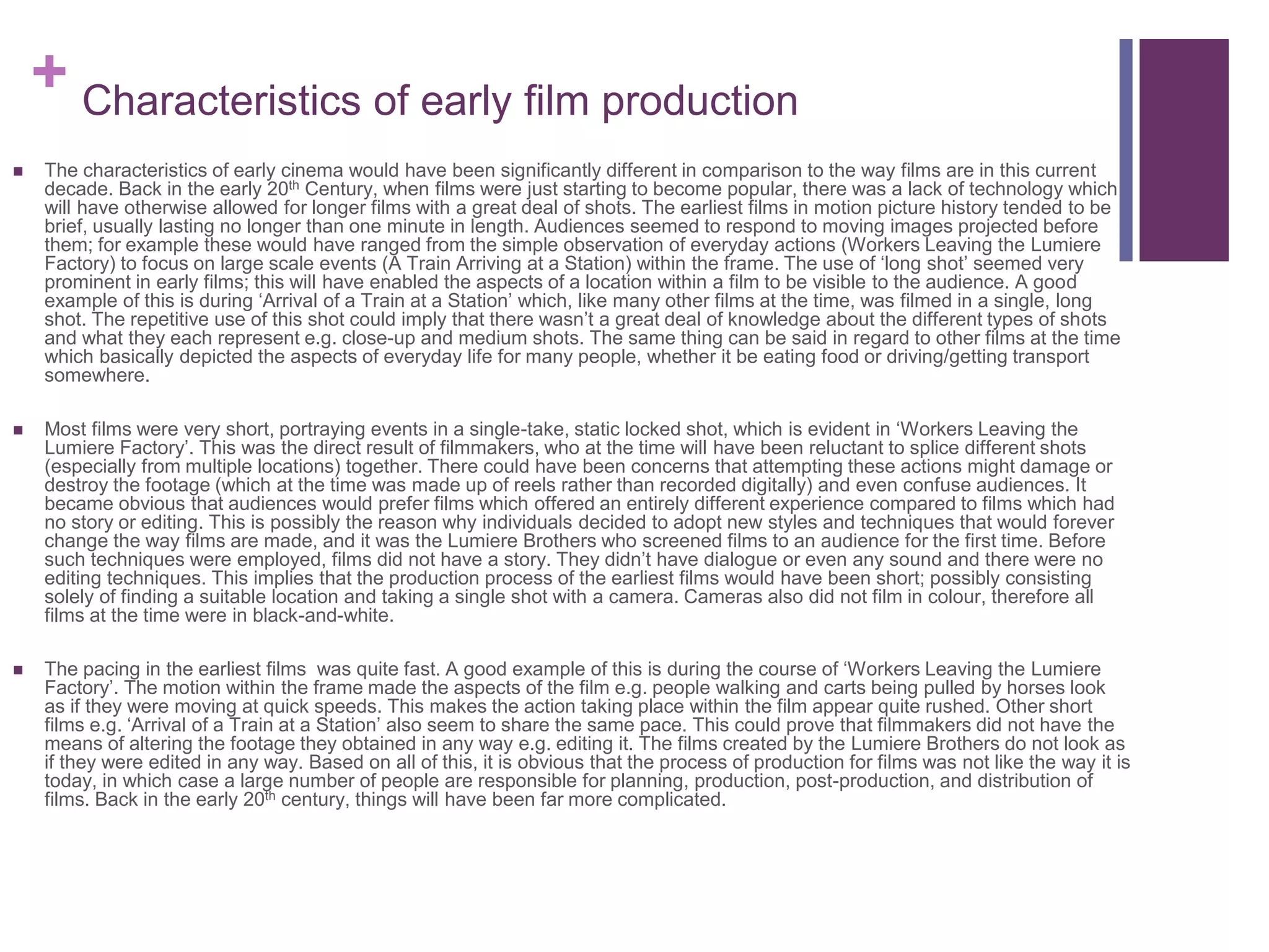+ Characteristics of early film production
 The characteristics of early cinema would have been significantly different in comparison to the way films are in this current
decade. Back in the early 20th Century, when films were just starting to become popular, there was a lack of technology which
will have otherwise allowed for longer films with a great deal of shots. The earliest films in motion picture history tended to be
brief, usually lasting no longer than one minute in length. Audiences seemed to respond to moving images projected before
them; for example these would have ranged from the simple observation of everyday actions (Workers Leaving the Lumiere
Factory) to focus on large scale events (A Train Arriving at a Station) within the frame. The use of ‘long shot’ seemed very
prominent in early films; this will have enabled the aspects of a location within a film to be visible to the audience. A good
example of this is during ‘Arrival of a Train at a Station’ which, like many other films at the time, was filmed in a single, long
shot. The repetitive use of this shot could imply that there wasn’t a great deal of knowledge about the different types of shots
and what they each represent e.g. close-up and medium shots. The same thing can be said in regard to other films at the time
which basically depicted the aspects of everyday life for many people, whether it be eating food or driving/getting transport
somewhere.
 Most films were very short, portraying events in a single-take, static locked shot, which is evident in ‘Workers Leaving the
Lumiere Factory’. This was the direct result of filmmakers, who at the time will have been reluctant to splice different shots
(especially from multiple locations) together. There could have been concerns that attempting these actions might damage or
destroy the footage (which at the time was made up of reels rather than recorded digitally) and even confuse audiences. It
became obvious that audiences would prefer films which offered an entirely different experience compared to films which had
no story or editing. This is possibly the reason why individuals decided to adopt new styles and techniques that would forever
change the way films are made, and it was the Lumiere Brothers who screened films to an audience for the first time. Before
such techniques were employed, films did not have a story. They didn’t have dialogue or even any sound and there were no
editing techniques. This implies that the production process of the earliest films would have been short; possibly consisting
solely of finding a suitable location and taking a single shot with a camera. Cameras also did not film in colour, therefore all
films at the time were in black-and-white.
 The pacing in the earliest films was quite fast. A good example of this is during the course of ‘Workers Leaving the Lumiere
Factory’. The motion within the frame made the aspects of the film e.g. people walking and carts being pulled by horses look
as if they were moving at quick speeds. This makes the action taking place within the film appear quite rushed. Other short
films e.g. ‘Arrival of a Train at a Station’ also seem to share the same pace. This could prove that filmmakers did not have the
means of altering the footage they obtained in any way e.g. editing it. The films created by the Lumiere Brothers do not look as
if they were edited in any way. Based on all of this, it is obvious that the process of production for films was not like the way it is
today, in which case a large number of people are responsible for planning, production, post-production, and distribution of
films. Back in the early 20th century, things will have been far more complicated.
 