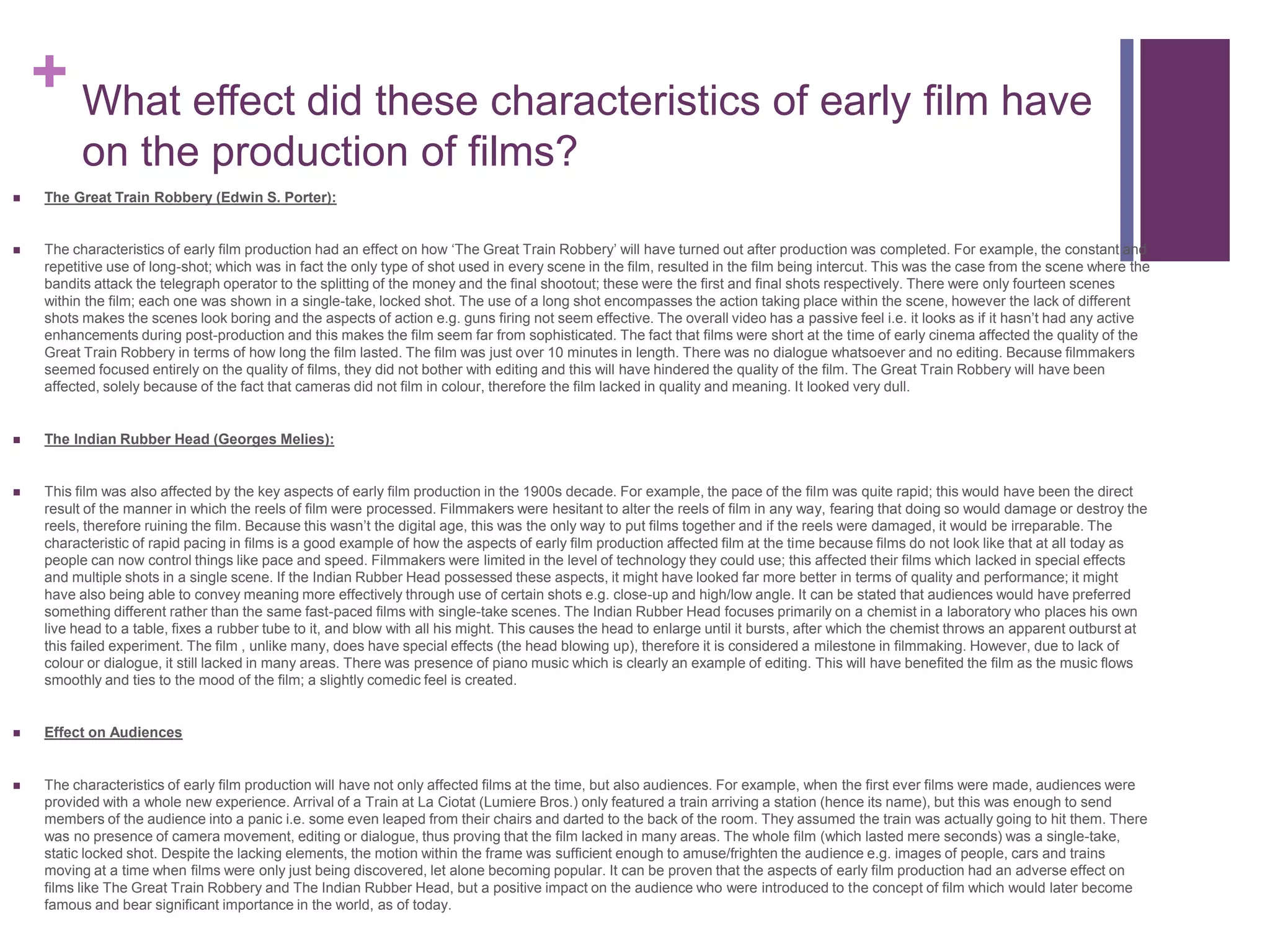 + What effect did these characteristics of early film have
on the production of films?
 The Great Train Robbery (Edwin S. Porter):
 The characteristics of early film production had an effect on how ‘The Great Train Robbery’ will have turned out after production was completed. For example, the constant and
repetitive use of long-shot; which was in fact the only type of shot used in every scene in the film, resulted in the film being intercut. This was the case from the scene where the
bandits attack the telegraph operator to the splitting of the money and the final shootout; these were the first and final shots respectively. There were only fourteen scenes
within the film; each one was shown in a single-take, locked shot. The use of a long shot encompasses the action taking place within the scene, however the lack of different
shots makes the scenes look boring and the aspects of action e.g. guns firing not seem effective. The overall video has a passive feel i.e. it looks as if it hasn’t had any active
enhancements during post-production and this makes the film seem far from sophisticated. The fact that films were short at the time of early cinema affected the quality of the
Great Train Robbery in terms of how long the film lasted. The film was just over 10 minutes in length. There was no dialogue whatsoever and no editing. Because filmmakers
seemed focused entirely on the quality of films, they did not bother with editing and this will have hindered the quality of the film. The Great Train Robbery will have been
affected, solely because of the fact that cameras did not film in colour, therefore the film lacked in quality and meaning. It looked very dull.
 The Indian Rubber Head (Georges Melies):
 This film was also affected by the key aspects of early film production in the 1900s decade. For example, the pace of the film was quite rapid; this would have been the direct
result of the manner in which the reels of film were processed. Filmmakers were hesitant to alter the reels of film in any way, fearing that doing so would damage or destroy the
reels, therefore ruining the film. Because this wasn’t the digital age, this was the only way to put films together and if the reels were damaged, it would be irreparable. The
characteristic of rapid pacing in films is a good example of how the aspects of early film production affected film at the time because films do not look like that at all today as
people can now control things like pace and speed. Filmmakers were limited in the level of technology they could use; this affected their films which lacked in special effects
and multiple shots in a single scene. If the Indian Rubber Head possessed these aspects, it might have looked far more better in terms of quality and performance; it might
have also being able to convey meaning more effectively through use of certain shots e.g. close-up and high/low angle. It can be stated that audiences would have preferred
something different rather than the same fast-paced films with single-take scenes. The Indian Rubber Head focuses primarily on a chemist in a laboratory who places his own
live head to a table, fixes a rubber tube to it, and blow with all his might. This causes the head to enlarge until it bursts, after which the chemist throws an apparent outburst at
this failed experiment. The film , unlike many, does have special effects (the head blowing up), therefore it is considered a milestone in filmmaking. However, due to lack of
colour or dialogue, it still lacked in many areas. There was presence of piano music which is clearly an example of editing. This will have benefited the film as the music flows
smoothly and ties to the mood of the film; a slightly comedic feel is created.
 Effect on Audiences
 The characteristics of early film production will have not only affected films at the time, but also audiences. For example, when the first ever films were made, audiences were
provided with a whole new experience. Arrival of a Train at La Ciotat (Lumiere Bros.) only featured a train arriving a station (hence its name), but this was enough to send
members of the audience into a panic i.e. some even leaped from their chairs and darted to the back of the room. They assumed the train was actually going to hit them. There
was no presence of camera movement, editing or dialogue, thus proving that the film lacked in many areas. The whole film (which lasted mere seconds) was a single-take,
static locked shot. Despite the lacking elements, the motion within the frame was sufficient enough to amuse/frighten the audience e.g. images of people, cars and trains
moving at a time when films were only just being discovered, let alone becoming popular. It can be proven that the aspects of early film production had an adverse effect on
films like The Great Train Robbery and The Indian Rubber Head, but a positive impact on the audience who were introduced to the concept of film which would later become
famous and bear significant importance in the world, as of today.
 