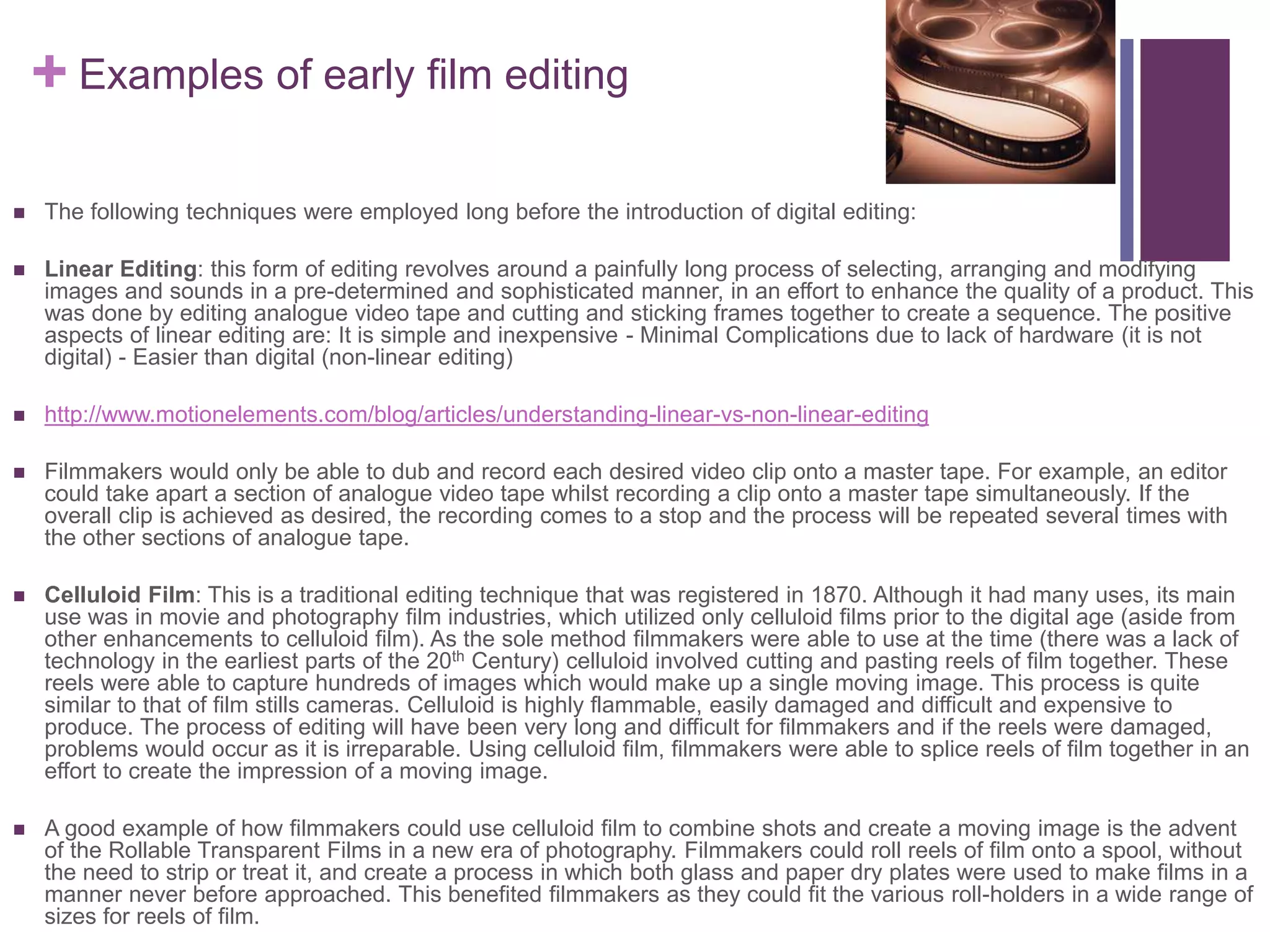 + Examples of early film editing
 The following techniques were employed long before the introduction of digital editing:
 Linear Editing: this form of editing revolves around a painfully long process of selecting, arranging and modifying
images and sounds in a pre-determined and sophisticated manner, in an effort to enhance the quality of a product. This
was done by editing analogue video tape and cutting and sticking frames together to create a sequence. The positive
aspects of linear editing are: It is simple and inexpensive - Minimal Complications due to lack of hardware (it is not
digital) - Easier than digital (non-linear editing)
 http://www.motionelements.com/blog/articles/understanding-linear-vs-non-linear-editing
 Filmmakers would only be able to dub and record each desired video clip onto a master tape. For example, an editor
could take apart a section of analogue video tape whilst recording a clip onto a master tape simultaneously. If the
overall clip is achieved as desired, the recording comes to a stop and the process will be repeated several times with
the other sections of analogue tape.
 Celluloid Film: This is a traditional editing technique that was registered in 1870. Although it had many uses, its main
use was in movie and photography film industries, which utilized only celluloid films prior to the digital age (aside from
other enhancements to celluloid film). As the sole method filmmakers were able to use at the time (there was a lack of
technology in the earliest parts of the 20th Century) celluloid involved cutting and pasting reels of film together. These
reels were able to capture hundreds of images which would make up a single moving image. This process is quite
similar to that of film stills cameras. Celluloid is highly flammable, easily damaged and difficult and expensive to
produce. The process of editing will have been very long and difficult for filmmakers and if the reels were damaged,
problems would occur as it is irreparable. Using celluloid film, filmmakers were able to splice reels of film together in an
effort to create the impression of a moving image.
 A good example of how filmmakers could use celluloid film to combine shots and create a moving image is the advent
of the Rollable Transparent Films in a new era of photography. Filmmakers could roll reels of film onto a spool, without
the need to strip or treat it, and create a process in which both glass and paper dry plates were used to make films in a
manner never before approached. This benefited filmmakers as they could fit the various roll-holders in a wide range of
sizes for reels of film.
 