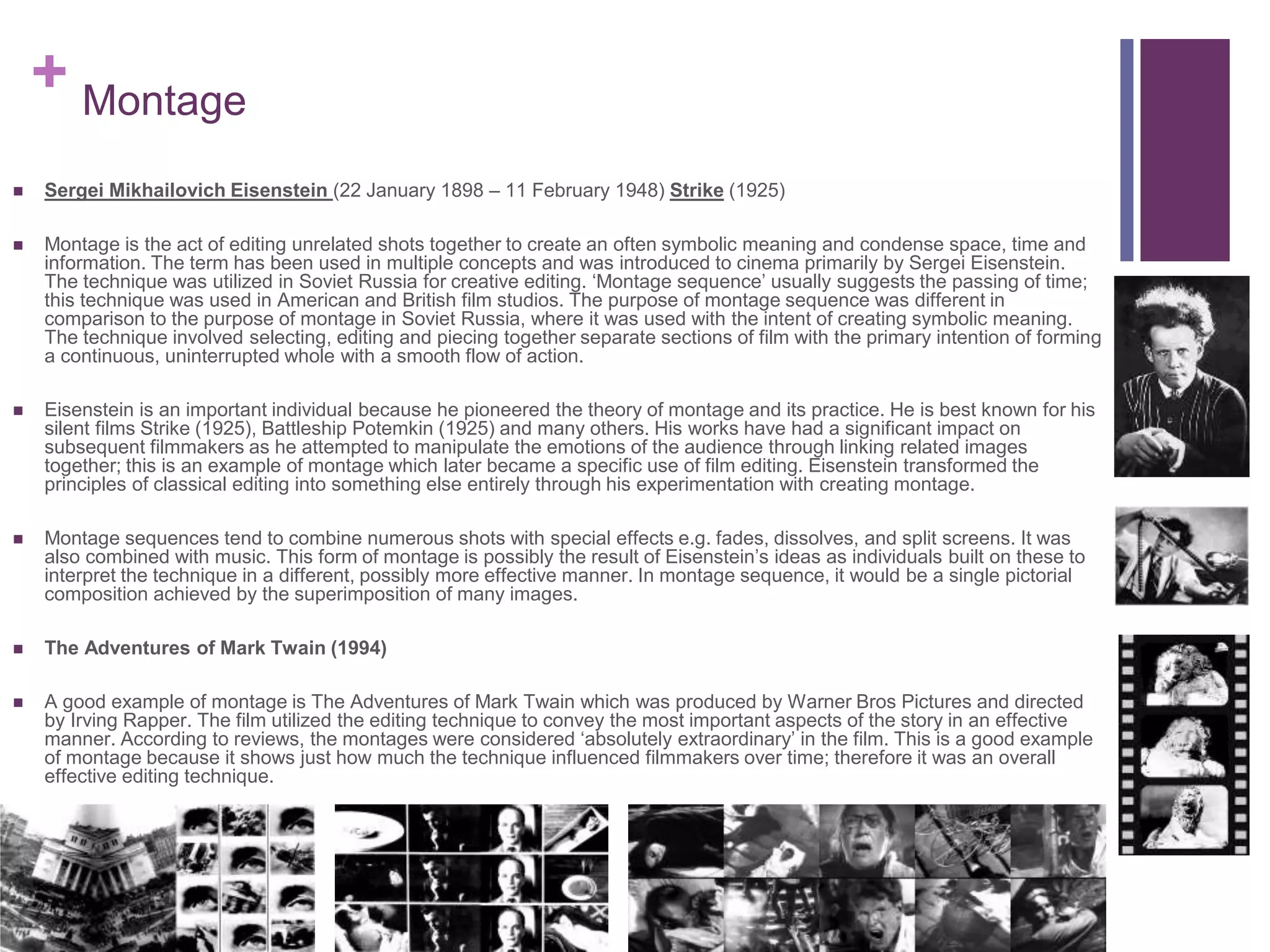 + Montage
 Sergei Mikhailovich Eisenstein (22 January 1898 – 11 February 1948) Strike (1925)
 Montage is the act of editing unrelated shots together to create an often symbolic meaning and condense space, time and
information. The term has been used in multiple concepts and was introduced to cinema primarily by Sergei Eisenstein.
The technique was utilized in Soviet Russia for creative editing. ‘Montage sequence’ usually suggests the passing of time;
this technique was used in American and British film studios. The purpose of montage sequence was different in
comparison to the purpose of montage in Soviet Russia, where it was used with the intent of creating symbolic meaning.
The technique involved selecting, editing and piecing together separate sections of film with the primary intention of forming
a continuous, uninterrupted whole with a smooth flow of action.
 Eisenstein is an important individual because he pioneered the theory of montage and its practice. He is best known for his
silent films Strike (1925), Battleship Potemkin (1925) and many others. His works have had a significant impact on
subsequent filmmakers as he attempted to manipulate the emotions of the audience through linking related images
together; this is an example of montage which later became a specific use of film editing. Eisenstein transformed the
principles of classical editing into something else entirely through his experimentation with creating montage.
 Montage sequences tend to combine numerous shots with special effects e.g. fades, dissolves, and split screens. It was
also combined with music. This form of montage is possibly the result of Eisenstein’s ideas as individuals built on these to
interpret the technique in a different, possibly more effective manner. In montage sequence, it would be a single pictorial
composition achieved by the superimposition of many images.
 The Adventures of Mark Twain (1994)
 A good example of montage is The Adventures of Mark Twain which was produced by Warner Bros Pictures and directed
by Irving Rapper. The film utilized the editing technique to convey the most important aspects of the story in an effective
manner. According to reviews, the montages were considered ‘absolutely extraordinary’ in the film. This is a good example
of montage because it shows just how much the technique influenced filmmakers over time; therefore it was an overall
effective editing technique.
 