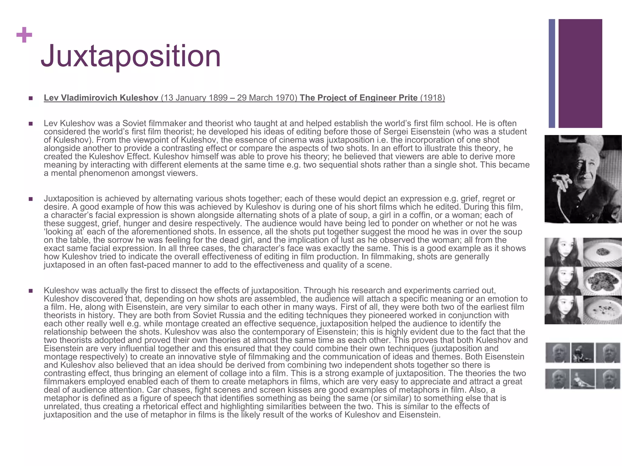 +
Juxtaposition
 Lev Vladimirovich Kuleshov (13 January 1899 – 29 March 1970) The Project of Engineer Prite (1918)
 Lev Kuleshov was a Soviet filmmaker and theorist who taught at and helped establish the world’s first film school. He is often
considered the world’s first film theorist; he developed his ideas of editing before those of Sergei Eisenstein (who was a student
of Kuleshov). From the viewpoint of Kuleshov, the essence of cinema was juxtaposition i.e. the incorporation of one shot
alongside another to provide a contrasting effect or compare the aspects of two shots. In an effort to illustrate this theory, he
created the Kuleshov Effect. Kuleshov himself was able to prove his theory; he believed that viewers are able to derive more
meaning by interacting with different elements at the same time e.g. two sequential shots rather than a single shot. This became
a mental phenomenon amongst viewers.
 Juxtaposition is achieved by alternating various shots together; each of these would depict an expression e.g. grief, regret or
desire. A good example of how this was achieved by Kuleshov is during one of his short films which he edited. During this film,
a character’s facial expression is shown alongside alternating shots of a plate of soup, a girl in a coffin, or a woman; each of
these suggest, grief, hunger and desire respectively. The audience would have being led to ponder on whether or not he was
‘looking at’ each of the aforementioned shots. In essence, all the shots put together suggest the mood he was in over the soup
on the table, the sorrow he was feeling for the dead girl, and the implication of lust as he observed the woman; all from the
exact same facial expression. In all three cases, the character’s face was exactly the same. This is a good example as it shows
how Kuleshov tried to indicate the overall effectiveness of editing in film production. In filmmaking, shots are generally
juxtaposed in an often fast-paced manner to add to the effectiveness and quality of a scene.
 Kuleshov was actually the first to dissect the effects of juxtaposition. Through his research and experiments carried out,
Kuleshov discovered that, depending on how shots are assembled, the audience will attach a specific meaning or an emotion to
a film. He, along with Eisenstein, are very similar to each other in many ways. First of all, they were both two of the earliest film
theorists in history. They are both from Soviet Russia and the editing techniques they pioneered worked in conjunction with
each other really well e.g. while montage created an effective sequence, juxtaposition helped the audience to identify the
relationship between the shots. Kuleshov was also the contemporary of Eisenstein; this is highly evident due to the fact that the
two theorists adopted and proved their own theories at almost the same time as each other. This proves that both Kuleshov and
Eisenstein are very influential together and this ensured that they could combine their own techniques (juxtaposition and
montage respectively) to create an innovative style of filmmaking and the communication of ideas and themes. Both Eisenstein
and Kuleshov also believed that an idea should be derived from combining two independent shots together so there is
contrasting effect, thus bringing an element of collage into a film. This is a strong example of juxtaposition. The theories the two
filmmakers employed enabled each of them to create metaphors in films, which are very easy to appreciate and attract a great
deal of audience attention. Car chases, fight scenes and screen kisses are good examples of metaphors in film. Also, a
metaphor is defined as a figure of speech that identifies something as being the same (or similar) to something else that is
unrelated, thus creating a rhetorical effect and highlighting similarities between the two. This is similar to the effects of
juxtaposition and the use of metaphor in films is the likely result of the works of Kuleshov and Eisenstein.
 